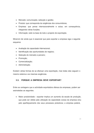 23
• Mercado: comunicação, selecção e gestão;
• Produto: que corresponda às exigências dos consumidores;
• Empresa: que pense internacionalmente e actue, em consequência,
integrando várias funções;
• Informação: está na base de todo o projecto de exportação.
Minervini diz ainda que é essencial que para exportar a empresa siga o seguinte
esquema:
• Avaliação da capacidade internacional;
• Identificação das oportunidades de negócio;
• Selecção do mercado e parceiro;
• Promoção;
• Comercialização;
• Administração.
Existem várias formas de se efectuar uma exportação, mas todas elas seguem o
mesmo sistema e as mesmas exigências.
3.5. PORQUE A EMPRESA DEVE EXPORTAR?
Entre as vantagens que a actividade exportadora oferece às empresas, podem ser
assinaladas as seguintes:
• Maior produtividade - exportar implica um aumento da escala de produção,
que pode ser obtida pela utilização da capacidade ociosa da empresa e/ou
pelo aperfeiçoamento dos seus processos produtivos; a empresa poderá,
 