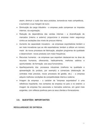 24
assim, diminuir o custo dos seus produtos, tornando-os mais competitivos,
e aumentar a sua margem de lucro;
• Diminuição da carga tributária - a empresa pode compensar os impostos
internos, via exportação;
• Redução da dependência das vendas internas - a diversificação de
mercados (interno e externo) proporciona à empresa maior segurança
contra as oscilações dos níveis de procura interna;
• Aumento da capacidade inovadora - as empresas exportadoras tendem a
ser mais inovadoras que as não exportadoras; tendem a utilizar um número
maior de novos processos de fabricação, adoptam programas de qualidade
e desenvolvem novos produtos com maior frequência;
• Recursos humanos - as empresas que exportam destacam-se na área de
recursos humanos, oferecendo, habitualmente, melhores salários e
oportunidades de formação aos seus funcionários;
• Aperfeiçoamento dos processos industriais (melhoria na qualidade e
apresentação do produto, por exemplo) e comerciais (elaboração de
contratos mais precisos, novos processos de gestão, etc.) - a empresa
adquire melhores condições de competitividade interna e externa;
• Imagem da empresa - o carácter de "empresa exportadora" é uma
referência importante, nos contactos da empresa no país e no exterior; a
imagem da empresa fica associada a mercados externos, em geral mais
exigentes, com reflexos positivos para os seus clientes e fornecedores.
3.6. QUESTÕES IMPORTANTES
REGULARIDADE DE ENTREGA
 