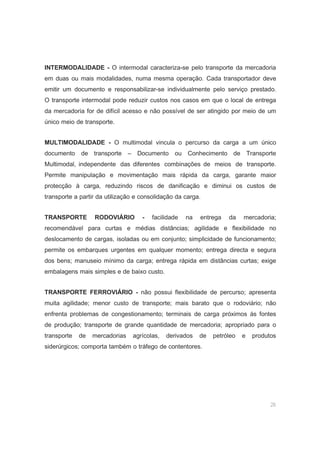 26
INTERMODALIDADE - O intermodal caracteriza-se pelo transporte da mercadoria
em duas ou mais modalidades, numa mesma operação. Cada transportador deve
emitir um documento e responsabilizar-se individualmente pelo serviço prestado.
O transporte intermodal pode reduzir custos nos casos em que o local de entrega
da mercadoria for de difícil acesso e não possível de ser atingido por meio de um
único meio de transporte.
MULTIMODALIDADE - O multimodal vincula o percurso da carga a um único
documento de transporte – Documento ou Conhecimento de Transporte
Multimodal, independente das diferentes combinações de meios de transporte.
Permite manipulação e movimentação mais rápida da carga, garante maior
protecção à carga, reduzindo riscos de danificação e diminui os custos de
transporte a partir da utilização e consolidação da carga.
TRANSPORTE RODOVIÁRIO - facilidade na entrega da mercadoria;
recomendável para curtas e médias distâncias; agilidade e flexibilidade no
deslocamento de cargas, isoladas ou em conjunto; simplicidade de funcionamento;
permite os embarques urgentes em qualquer momento; entrega directa e segura
dos bens; manuseio mínimo da carga; entrega rápida em distâncias curtas; exige
embalagens mais simples e de baixo custo.
TRANSPORTE FERROVIÁRIO - não possui flexibilidade de percurso; apresenta
muita agilidade; menor custo de transporte; mais barato que o rodoviário; não
enfrenta problemas de congestionamento; terminais de carga próximos às fontes
de produção; transporte de grande quantidade de mercadoria; apropriado para o
transporte de mercadorias agrícolas, derivados de petróleo e produtos
siderúrgicos; comporta também o tráfego de contentores.
 
