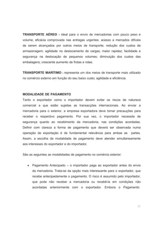 27
TRANSPORTE AÉREO - ideal para o envio de mercadorias com pouco peso e
volume; eficácia comprovada nas entregas urgentes; acesso a mercados difíceis
de serem alcançados por outros meios de transporte; redução dos custos de
armazenagem; agilidade no deslocamento de cargas; maior rapidez; facilidade e
segurança na deslocação de pequenos volumes; diminuição dos custos das
embalagens; crescente aumento de frotas e rotas.
TRANSPORTE MARÍTIMO - representa um dos meios de transporte mais utilizado
no comércio externo em função do seu baixo custo; agilidade e eficiência.
MODALIDADE DE PAGAMENTO
Tanto o exportador como o importador devem evitar os riscos de natureza
comercial a que estão sujeitas as transacções internacionais. Ao enviar a
mercadoria para o exterior, a empresa exportadora deve tomar precauções para
receber o respectivo pagamento. Por sua vez, o importador necessita de
segurança quanto ao recebimento da mercadoria, nas condições acordadas.
Definir com clareza a forma de pagamento que deverá ser observada numa
operação de exportação é de fundamental relevância para ambas as partes.
Assim, a escolha da modalidade de pagamento deve atender simultaneamente
aos interesses do exportador e do importador.
São as seguintes as modalidades de pagamento no comércio exterior:
• Pagamento Antecipado – o importador paga ao exportador antes do envio
da mercadoria. Trata-se da opção mais interessante para o exportador, que
recebe antecipadamente o pagamento. O risco é assumido pelo importador,
que pode não receber a mercadoria ou recebê-la em condições não
acordadas anteriormente com o exportador. Embora o Pagamento
 