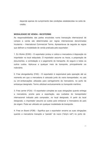 29
depende apenas do cumprimento das condições estabelecidas na carta de
crédito.
MODALIDADE DE VENDA - INCOTERMS
As responsabilidades das partes envolvidas numa transacção internacional de
compra e venda são determinadas por regras internacionais denominadas
Incoterms – International Commercial Terms. Apresenta-se de seguida as regras
que definem a modalidade de venda praticada pelo exportador:
1. Ex Works (EXW) - O exportador produz e coloca a mercadoria à disposição do
importador no local estipulado. O importador assume os riscos, a preparação de
documentos, a contratação e o pagamento do transporte, do seguro e todos os
outros custos. Aplica-se a qualquer meio de transporte, principalmente via
rodoviária.
2. Free alongsideship (FAS) - O exportador é responsável pela operação até ao
momento em que a mercadoria é colocada junto do navio transportador, no cais
ou em embarcações utilizadas para carregamento da mercadoria, no porto de
embarque designado. Termo utilizável exclusivamente no transporte marítimo.
3. Free carrier (FCA) - O exportador completa as suas obrigações quando entrega
a mercadoria, pronta para a exportação, aos cuidados do transportador
internacional indicado pelo comprador, no local designado. A partir do local
designado, o importador assume os custos para embarcar a mercadoria do país
de origem. Pode ser utilizado em qualquer modalidade de transporte.
4. Free on Board (FOB) - Significa que o exportador encerra as suas obrigações
quando a mercadoria transpõe a “parede” do navio ("ship's rail") no porto de
 