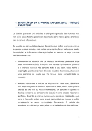 3
1. IMPORTÂNCIA DA ATIVIDADE EXPORTADORA – PORQUÊ
EXPORTAR?
Os factores que levam uma empresa a optar pela exportação são inúmeros, mas
nem todos esses factores podem ser classificados como razões para a orientação
para o mercado internacional.
De seguida são apresentadas algumas das razões que podem levar uma empresa
a exportar os seus produtos, mas muitas outras razões fazem parte desse quadro
demonstrativo, e já levaram muitas organizações ao sucesso de longo prazo no
mercado internacional:
• Necessidade de trabalhar com um mercado de volumes: geralmente surge
essa necessidade quando a empresa tem elevada capacidade de produção
e o mercado nacional não consome todo o seu stock. Desta forma, a
exportação garante uma maior dimensão industrial da empresa, alcançando
uma economia de escala que lhe fornece maior competitividade no
mercado.
• Pedidos inesperados e casuais de importadores: neste caso, geralmente
não existe um plano de mercado internacional. Esse pedido pode aparecer
através de uma feira ou missão internacional, um contacto de agentes ou
trading company's, ou simplesmente através de uma amostra nacional ou
panfletos, deixando a empresa numa enorme dúvida de negociação, onde
corre o risco entre entrar numa grande oportunidade ou recusar o pedido,
considerando ter novas oportunidades futuramente. A maioria das
empresas, com tecnologia avançada e bons conhecimentos internacionais,
 