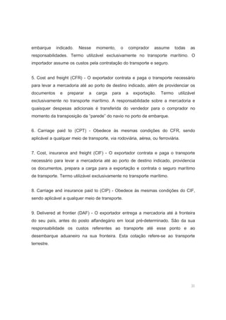 30
embarque indicado. Nesse momento, o comprador assume todas as
responsabilidades. Termo utilizável exclusivamente no transporte marítimo. O
importador assume os custos pela contratação do transporte e seguro.
5. Cost and freight (CFR) - O exportador contrata e paga o transporte necessário
para levar a mercadoria até ao porto de destino indicado, além de providenciar os
documentos e preparar a carga para a exportação. Termo utilizável
exclusivamente no transporte marítimo. A responsabilidade sobre a mercadoria e
quaisquer despesas adicionais é transferida do vendedor para o comprador no
momento da transposição da “parede” do navio no porto de embarque.
6. Carriage paid to (CPT) - Obedece às mesmas condições do CFR, sendo
aplicável a qualquer meio de transporte, via rodoviária, aérea, ou ferroviária.
7. Cost, insurance and freight (CIF) - O exportador contrata e paga o transporte
necessário para levar a mercadoria até ao porto de destino indicado, providencia
os documentos, prepara a carga para a exportação e contrata o seguro marítimo
de transporte. Termo utilizável exclusivamente no transporte marítimo.
8. Carriage and insurance paid to (CIP) - Obedece às mesmas condições do CIF,
sendo aplicável a qualquer meio de transporte.
9. Delivered at frontier (DAF) - O exportador entrega a mercadoria até à fronteira
do seu país, antes do posto alfandegário em local pré-determinado. São da sua
responsabilidade os custos referentes ao transporte até esse ponto e ao
desembarque aduaneiro na sua fronteira. Esta cotação refere-se ao transporte
terrestre.
 