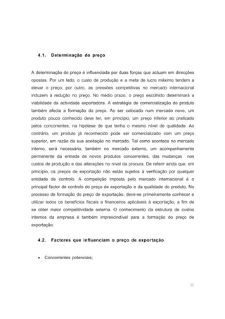 32
4.1. Determinação do preço
A determinação do preço é influenciada por duas forças que actuam em direcções
opostas. Por um lado, o custo de produção e a meta de lucro máximo tendem a
elevar o preço; por outro, as pressões competitivas no mercado internacional
induzem à redução no preço. No médio prazo, o preço escolhido determinará a
viabilidade da actividade exportadora. A estratégia de comercialização do produto
também afecta a formação do preço. Ao ser colocado num mercado novo, um
produto pouco conhecido deve ter, em princípio, um preço inferior ao praticado
pelos concorrentes, na hipótese de que tenha o mesmo nível de qualidade. Ao
contrário, um produto já reconhecido pode ser comercializado com um preço
superior, em razão da sua aceitação no mercado. Tal como acontece no mercado
interno, será necessário, também no mercado externo, um acompanhamento
permanente da entrada de novos produtos concorrentes, das mudanças nos
custos de produção e das alterações no nível da procura. De referir ainda que, em
princípio, os preços de exportação não estão sujeitos à verificação por qualquer
entidade de controlo. A competição imposta pelo mercado internacional é o
principal factor de controlo do preço de exportação e da qualidade do produto. No
processo de formação do preço de exportação, deve-se primeiramente conhecer e
utilizar todos os benefícios fiscais e financeiros aplicáveis à exportação, a fim de
se obter maior competitividade externa. O conhecimento da estrutura de custos
internos da empresa é também imprescindível para a formação do preço de
exportação.
4.2. Factores que influenciam o preço de exportação
• Concorrentes potenciais;
 