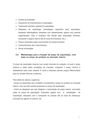33
• Custos de produção;
• Esquemas de financiamento à exportação;
• Tratamento tributário aplicável à exportação;
• Despesas de exportação (embalagem específica para exportação,
despesas alfandegárias, despesas com despachantes, gastos com pessoal
especializado, caso a empresa não decida pela exportação indirecta,
transporte e seguro interno até ao local de embarque, etc.);
• Preços praticados pelos concorrentes de países terceiros;
• Comportamento dos consumidores;
• Novas tecnologias.
4.3. Metodologia para a fixação do preço de exportação, com
base no preço do produto no mercado interno
O preço de exportação situa-se num amplo intervalo de variação, no qual o preço
máximo é dado pelas condições de mercado, enquanto o preço mínimo é
estabelecido pelo custo variável. É usual a empresa calcular preços diferenciados
para as vendas internas e externas.
Para efeito do cálculo, sugere-se:
- Excluir os elementos que compõem normalmente o preço do produto no mercado
interno, mas que não estarão presentes no preço de exportação;
- Incluir as despesas que não integram a composição do preço interno, mas farão
parte do preço de exportação. Exemplos: gastos com a embalagem de
exportação, despesas com o transporte do produto até ao local de embarque,
comissão do agente no exterior, etc.
 