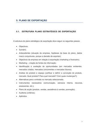34
5. PLANO DE EXPORTAÇÃO
5.1. ESTRUTURA PLANO ESTRATÉGICO DE EXPORTAÇÃO
A estrutura do plano estratégico de exportação deve seguir os seguintes passos:
• Objectivos;
• Sumário;
• Antecedentes (situação da empresa, hipóteses da base do plano, dados
macro conjunturais, porque a decisão de exportar);
• Objectivos da empresa em relação à exportação (marketing e financeiro);
• Marketing – criação de fontes de informação;
• Identificação e avaliação de oportunidades (em mercados existentes,
mercados criados, mercados concorrentes e mercados futuros);
• Análise do produto e espaço (verificar e definir a convicção do produto,
mercado: Qual produto? Para qual mercado? Com quais mudanças?);
• Alternativas para a entrada no mercado seleccionado;
• Instrumentos necessários (comunicação, estrutura interna, recursos,
assessorias, etc.);
• Plano de acção (produto, vendas, assistência à vendas, promoção);
• Auditoria (critérios);
• Apêndice.
 