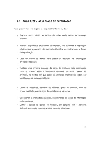 35
5.2. COMO DESENHAR O PLANO DE EXPORTAÇÃO
Para que um Plano de Exportação seja realmente eficaz, deve:
• Procurar apoio inicial, no sentido de saber onde outros exportadores
erraram;
• Avaliar a capacidade exportadora da empresa, para conhecer a preparação
efectiva para o mercado internacional e identificar os pontos fortes e fracos
da organização;
• Criar um banco de dados, para basear as decisões em informações
precisas e realistas;
• Realizar uma primeira selecção da gama de produtos mais exportáveis,
para não investir recursos excessivos tentando promover todos os
produtos, na medida em que desde as primeiras informações podem ser
identificados os mais competitivos;
• Definir os objectivos, definindo os volumes, gama de produtos, nível de
preço, qualidade, prazos, tipos de embalagem e parceiros;
• Seleccionar os mercados potenciais, determinando as fontes de informação
mais confiáveis;
• Definir a política de gestão do mercado, em conjunto com o parceiro,
definindo promoção, volumes, preços, garantia e logística;
 