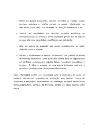 36
• Definir um budget (orçamento), incluindo previsões de vendas, custos,
recursos, objectivos e revisões mensais ou anuais, clarificando os
objectivos e custos, bem como as acções de correcção de eventuais erros;
• Verificar as capacidades dos recursos humanos envolvidos na
internacionalização da empresa, sendo necessário garantir que se trata de
pessoas altamente capacitadas e qualificadas para esta tarefa;
• Criar um sistema de avaliação, para corrigir periodicamente as metas,
sistemas, custos e pessoas;
• Garantir o apoio/assessoria externa, em resultado das grandes exigências
do mercado internacional. Essa assessoria externa deve ser especializada
em contratos, comunicações, aspetos fiscais, monetários, tecnológicos e
logísticos. É difícil a empresa ter uma equipa totalmente equipada e
qualificada para responder a todas estas necessidades;
Estas informações podem ser encontradas junto a instituições de apoio ao
comércio internacional, executivos de exportação, euro centros, centros de
assistência à exportação, departamentos de exportação em geral, empresas de
formação/consultoria, Câmaras do Comércio, centros de apoio, internet, entre
outros.
 
