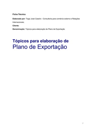 37
Ficha Técnica
Elaborado por: Tiago José Caseiro - Consultoria para comércio externo e Relações
Internacionais;
Cliente:
Denominação: Tópicos para elaboração de Plano de Exportação
Tópicos para elaboração de
Plano de Exportação
 