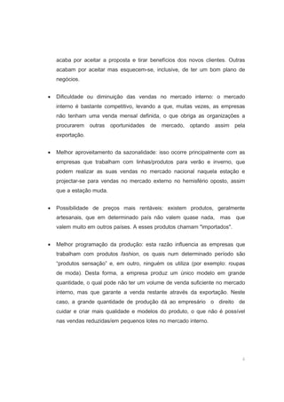 4
acaba por aceitar a proposta e tirar benefícios dos novos clientes. Outras
acabam por aceitar mas esquecem-se, inclusive, de ter um bom plano de
negócios.
• Dificuldade ou diminuição das vendas no mercado interno: o mercado
interno é bastante competitivo, levando a que, muitas vezes, as empresas
não tenham uma venda mensal definida, o que obriga as organizações a
procurarem outras oportunidades de mercado, optando assim pela
exportação.
• Melhor aproveitamento da sazonalidade: isso ocorre principalmente com as
empresas que trabalham com linhas/produtos para verão e inverno, que
podem realizar as suas vendas no mercado nacional naquela estação e
projectar-se para vendas no mercado externo no hemisfério oposto, assim
que a estação muda.
• Possibilidade de preços mais rentáveis: existem produtos, geralmente
artesanais, que em determinado país não valem quase nada, mas que
valem muito em outros países. A esses produtos chamam "importados".
• Melhor programação da produção: esta razão influencia as empresas que
trabalham com produtos fashion, os quais num determinado período são
“produtos sensação” e, em outro, ninguém os utiliza (por exemplo: roupas
de moda). Desta forma, a empresa produz um único modelo em grande
quantidade, o qual pode não ter um volume de venda suficiente no mercado
interno, mas que garante a venda restante através da exportação. Neste
caso, a grande quantidade de produção dá ao empresário o direito de
cuidar e criar mais qualidade e modelos do produto, o que não é possível
nas vendas reduzidas/em pequenos lotes no mercado interno.
 