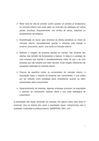 5
• Maior ciclo de vida do produto: ocorre quando um produto já amadureceu
no mercado interno mas pode obter um nível alto de satisfação em outros
países. Acontece, frequentemente, nas vendas de carros, máquinas ou
equipamentos tecnológicos.
• Diversificação de riscos: para amortizar os efeitos periódicos ou crises do
mercado interno, nomeadamente quando a empresa está prestes a
encerrar, procurando, assim, uma saída no mercado externo.
• Melhorar a imagem da empresa perante os clientes: não somente dos
clientes mas também de fornecedores e bancos. O status e o prestígio de
uma empresa que exporta é consideravelmente maior do que o de uma
empresa que não trabalha com este mercado. Essa imagem reflecte-se nas
operações realizadas no mercado interno.
• Procura de equilíbrio contra os concorrentes do mercado interno: a
exportação reduz o impacto da presença dos concorrentes, o que acaba
por ser utilizado como estratégia pelos empresários, quando se vêem
pressionados pelos concorrentes.
• Desenvolvimento da empresa: algumas empresas procuram na exportação
o caminho do crescimento, fazendo desta a sua meta estratégica de
crescimento.
A exportação não requer dimensão da empresa. Em alguns casos esse factor é
essencial, mas na maioria das vezes a exportação requer “compromisso com a
qualidade, criatividade e profissionalismo” (MINERVINI, 2001, p.6).
 