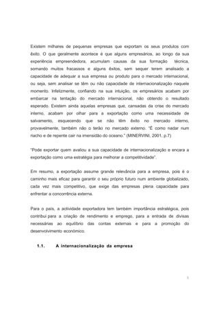 6
Existem milhares de pequenas empresas que exportam os seus produtos com
êxito. O que geralmente acontece é que alguns empresários, ao longo da sua
experiência empreendedora, acumulam causas da sua formação técnica,
somando muitos fracassos e alguns êxitos, sem sequer terem analisado a
capacidade de adequar a sua empresa ou produto para o mercado internacional,
ou seja, sem analisar se têm ou não capacidade de internacionalização naquele
momento. Infelizmente, confiando na sua intuição, os empresários acabam por
embarcar na tentação do mercado internacional, não obtendo o resultado
esperado. Existem ainda aquelas empresas que, cansadas da crise do mercado
interno, acabam por olhar para a exportação como uma necessidade de
salvamento, esquecendo que se não têm êxito no mercado interno,
provavelmente, também não o terão no mercado externo. “É como nadar num
riacho e de repente cair na imensidão do oceano.” (MINERVINI, 2001, p.7)
“Pode exportar quem avaliou a sua capacidade de internacionalização e encara a
exportação como uma estratégia para melhorar a competitividade”.
Em resumo, a exportação assume grande relevância para a empresa, pois é o
caminho mais eficaz para garantir o seu próprio futuro num ambiente globalizado,
cada vez mais competitivo, que exige das empresas plena capacidade para
enfrentar a concorrência externa.
Para o país, a actividade exportadora tem também importância estratégica, pois
contribui para a criação de rendimento e emprego, para a entrada de divisas
necessárias ao equilíbrio das contas externas e para a promoção do
desenvolvimento económico.
1.1. A internacionalização da empresa
 