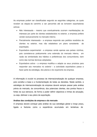 8
As empresas podem ser classificadas segundo as seguintes categorias, as quais
revelam as etapas do caminho a ser percorrido até se tornarem exportadoras
activas:
• Não interessada - mesmo que eventualmente ocorram manifestações de
interesse por parte de clientes estabelecidos no exterior, a empresa prefere
vender exclusivamente no mercado interno;
• Parcialmente interessada - a empresa responde aos pedidos recebidos de
clientes no exterior, mas não estabelece um plano consistente de
exportação;
• Exportadora experimental - a empresa vende apenas aos países vizinhos,
pois considera-os praticamente uma extensão do mercado interno, em
razão da similaridade dos hábitos e preferências dos consumidores, bem
como das normas técnicas adoptadas;
• Exportadora activa - a empresa modifica e adapta os seus produtos para
responder aos mercados no exterior - a actividade exportadora passa a
fazer parte da estratégia, dos planos e do orçamento da empresa.
A informação é crucial no processo de internacionalização de qualquer empresa,
pois constitui a base e a fundamentação de todas as decisões. Neste sentido, a
estratégia de internacionalização da empresa deverá sempre passar pela análise
prévia do mercado, da concorrência, dos potenciais clientes, dos pontos fracos e
fortes da sua estrutura, de forma a poder definir objectivos e linhas de actuação,
ou seja, delinear o seu plano de exportação.
Análise das condições da empresa e do mercado
A empresa deverá começar pela análise da sua estratégia global a longo prazo,
ligada a factores como a experiência acumulada em tentativas de
 
