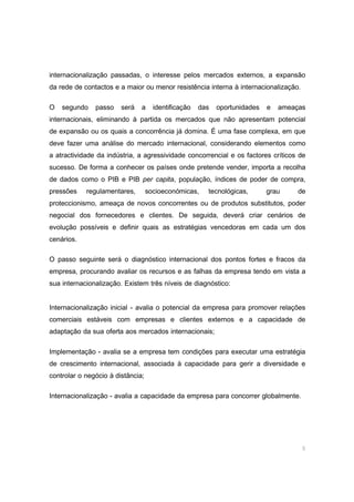 9
internacionalização passadas, o interesse pelos mercados externos, a expansão
da rede de contactos e a maior ou menor resistência interna à internacionalização.
O segundo passo será a identificação das oportunidades e ameaças
internacionais, eliminando à partida os mercados que não apresentam potencial
de expansão ou os quais a concorrência já domina. É uma fase complexa, em que
deve fazer uma análise do mercado internacional, considerando elementos como
a atractividade da indústria, a agressividade concorrencial e os factores críticos de
sucesso. De forma a conhecer os países onde pretende vender, importa a recolha
de dados como o PIB e PIB per capita, população, índices de poder de compra,
pressões regulamentares, socioeconómicas, tecnológicas, grau de
proteccionismo, ameaça de novos concorrentes ou de produtos substitutos, poder
negocial dos fornecedores e clientes. De seguida, deverá criar cenários de
evolução possíveis e definir quais as estratégias vencedoras em cada um dos
cenários.
O passo seguinte será o diagnóstico internacional dos pontos fortes e fracos da
empresa, procurando avaliar os recursos e as falhas da empresa tendo em vista a
sua internacionalização. Existem três níveis de diagnóstico:
Internacionalização inicial - avalia o potencial da empresa para promover relações
comerciais estáveis com empresas e clientes externos e a capacidade de
adaptação da sua oferta aos mercados internacionais;
Implementação - avalia se a empresa tem condições para executar uma estratégia
de crescimento internacional, associada à capacidade para gerir a diversidade e
controlar o negócio à distância;
Internacionalização - avalia a capacidade da empresa para concorrer globalmente.
 