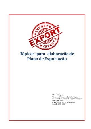 Tópicos para elaboração de
Plano de Exportação
Elaborado por:
Tiago José Caseiro - Consultoria para
Comércio Externo e Relações Internacionais
NIF:234118490
C.A.E.: 70220; 70210; 74300; 82990;
C.I.R.S: 8011; 1319
 