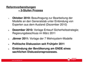 Reformvorbereitungen
        – 5-Stufen Prozess

 1.   Oktober 2010: Beauftragung zur Bearbeitung der
      Modelle an den Generalstab unter Einbindung von
      Experten aus dem Ausland (Dezember 2010)
 2.   Dezember 2010: Vorlage Entwurf Sicherheitsstrategie;
      Regierungsbeschluss im März 2011
 3.   Jänner 2011: Vorlage der 7 Wehrsystem-Modelle
 4.   Politische Diskussion seit Frühjahr 2011
 5.   Einbindung der Bevölkerung am ENDE eines
      sachlichen Diskussionsprozesses.


      www.bundesheer.at
 