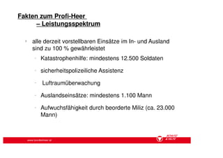 Fakten zum Profi-Heer
      – Leistungsspektrum

  §
        alle derzeit vorstellbaren Einsätze im In- und Ausland
        sind zu 100 % gewährleistet
          −
              Katastrophenhilfe: mindestens 12.500 Soldaten
          −
              sicherheitspolizeiliche Assistenz
          −
              Luftraumüberwachung
          −
              Auslandseinsätze: mindestens 1.100 Mann
          −
              Aufwuchsfähigkeit durch beorderte Miliz (ca. 23.000
              Mann)



      www.bundesheer.at
 