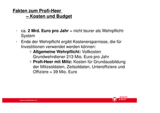 Fakten zum Profi-Heer
      – Kosten und Budget

 §
     ca. 2 Mrd. Euro pro Jahr = nicht teurer als Wehrpflicht-
     System
 §
     Ende der Wehrpflicht ergibt Kostenersparnisse, die für
     Investitionen verwendet werden können:
          § Allgemeine Wehrpflicht: Vollkosten
            Grundwehrdiener 213 Mio. Euro pro Jahr
          § Profi-Heer mit Miliz: Kosten für Grundausbildung
            der Milizsoldaten, Zeitsoldaten, Unteroffiziere und
            Offiziere = 39 Mio. Euro




     www.bundesheer.at
 