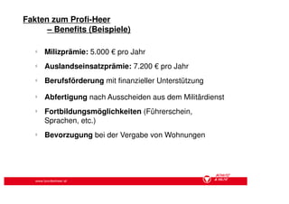 Fakten zum Profi-Heer
      – Benefits (Beispiele)

   §
       Milizprämie: 5.000 € pro Jahr
   §
       Auslandseinsatzprämie: 7.200 € pro Jahr
   §
       Berufsförderung mit finanzieller Unterstützung
   §
       Abfertigung nach Ausscheiden aus dem Militärdienst
   §
       Fortbildungsmöglichkeiten (Führerschein,
       Sprachen, etc.)
   §
       Bevorzugung bei der Vergabe von Wohnungen




   www.bundesheer.at
 