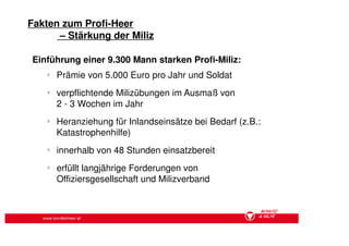 Fakten zum Profi-Heer
      – Stärkung der Miliz

Einführung einer 9.300 Mann starken Profi-Miliz:
    §
        Prämie von 5.000 Euro pro Jahr und Soldat
    §
        verpflichtende Milizübungen im Ausmaß von
        2 - 3 Wochen im Jahr
    §
        Heranziehung für Inlandseinsätze bei Bedarf (z.B.:
        Katastrophenhilfe)
    §
        innerhalb von 48 Stunden einsatzbereit
    §
        erfüllt langjährige Forderungen von
        Offiziersgesellschaft und Milizverband



   www.bundesheer.at
 