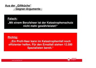 Aus der „Giftküche“
      - Gegner-Argumente :


 Falsch:
 „Mit einem Berufsheer ist der Katastrophenschutz
            nicht mehr gewährleistet!“



 Richtig:
   „Ein Profi-Heer kann im Katastrophenfall noch
 effizienter helfen. Für den Ernstfall stehen 12.500
                 Spezialisten bereit.“



    www.bundesheer.at
 