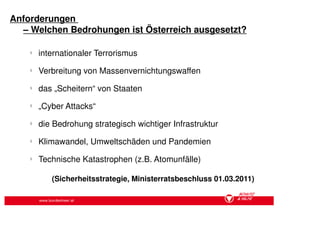 Anforderungen
  – Welchen Bedrohungen ist Österreich ausgesetzt?

    §
        internationaler Terrorismus
    §
        Verbreitung von Massenvernichtungswaffen
    §
        das „Scheitern“ von Staaten
    §
        „Cyber Attacks“
    §
        die Bedrohung strategisch wichtiger Infrastruktur
    §
        Klimawandel, Umweltschäden und Pandemien
    §
        Technische Katastrophen (z.B. Atomunfälle)

            (Sicherheitsstrategie, Ministerratsbeschluss 01.03.2011)

        www.bundesheer.at
 