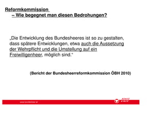 Reformkommission
   – Wie begegnet man diesen Bedrohungen?



 „Die Entwicklung des Bundesheeres ist so zu gestalten,
 dass spätere Entwicklungen, etwa auch die Aussetzung
 der Wehrpflicht und die Umstellung auf ein
 Freiwilligenheer, möglich sind.“


             (Bericht der Bundesheerreformkommission ÖBH 2010)




      www.bundesheer.at
 