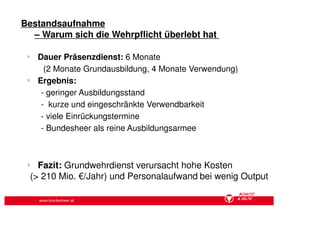 Bestandsaufnahme
  – Warum sich die Wehrpflicht überlebt hat

 §
      Dauer Präsenzdienst: 6 Monate
        (2 Monate Grundausbildung, 4 Monate Verwendung)
 §
      Ergebnis:
       - geringer Ausbildungsstand
       - kurze und eingeschränkte Verwendbarkeit
       - viele Einrückungstermine
       - Bundesheer als reine Ausbildungsarmee



 §
       Fazit: Grundwehrdienst verursacht hohe Kosten
     (> 210 Mio. €/Jahr) und Personalaufwand bei wenig Output

       www.bundesheer.at
 