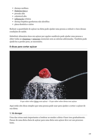 2/8
doença cardíaca
Diabetes tipo 2
pressão alta
colesterol alto
inflamação crônica
doença hepática gordurosa não alcoólica
placa dentária e cáries
Reduzir a quantidade de açúcar na dieta pode ajudar uma pessoa a reduzir o risco dessas
condições de saúde.
Substituir alimentos ricos em açúcar por opções saudáveis pode ajudar uma pessoa a
obter todas as vitaminas e minerais essenciais sem as calorias adicionadas. Também pode
ajudá-los a perder peso, se necessário.
8 dicas para cortar açúcar
O que saber sobre dietas sem açúcar – O que saber sobre dietas sem açúcar
Aqui estão oito dicas simples que uma pessoa pode usar para ajudar a cortar o açúcar de
sua dieta:
1. Vá devagar
Uma das coisas mais importantes a lembrar ao mudar a dieta é fazer isso gradualmente.
Passar de uma dieta cheia de açúcar para uma dieta sem açúcar deve ser um processo
lento.
 