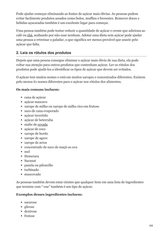 3/8
Pode ajudar começar eliminando as fontes de açúcar mais óbvias. As pessoas podem
evitar facilmente produtos assados como bolos, muffins e brownies. Remover doces e
bebidas açucaradas também é um excelente lugar para começar.
Uma pessoa também pode tentar reduzir a quantidade de açúcar e creme que adiciona ao
café ou chá, acabando por não usar nenhum. Adotar uma dieta sem açúcar pode ajudar
uma pessoa a retreinar o paladar, o que significa ser menos provável que anseie pelo
açúcar que falta.
2. Leia os rótulos dos produtos
Depois que uma pessoa consegue eliminar o açúcar mais óbvio de sua dieta, ela pode
voltar sua atenção para outros produtos que contenham açúcar. Ler os rótulos dos
produtos pode ajudá-los a identificar os tipos de açúcar que devem ser evitados.
O açúcar tem muitos nomes e está em muitos xaropes e concentrados diferentes. Existem
pelo menos 61 nomes diferentes para o açúcar nos rótulos dos alimentos.
Os mais comuns incluem:
cana de açúcar
açúcar mascavo
xarope de milho ou xarope de milho rico em frutose
suco de cana evaporado
açúcar invertido
açúcar de beterraba
malte de cevada
açúcar de coco
xarope de bordo
xarope de agave
xarope de arroz
concentrado de suco de maçã ou uva
mel
Demerara
Sucanat
panela ou piloncillo
turbinado
muscovado
As pessoas também devem estar cientes que qualquer item em uma lista de ingredientes
que termine com “-ose” também é um tipo de açúcar.
Exemplos desses ingredientes incluem:
sacarose
glicose
dextrose
frutose
 