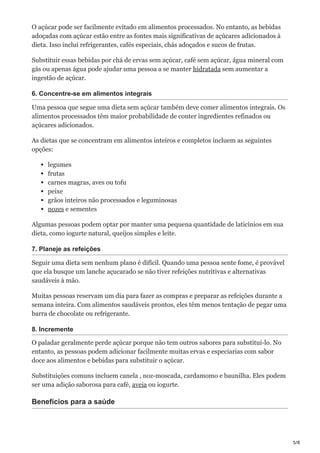 5/8
O açúcar pode ser facilmente evitado em alimentos processados. No entanto, as bebidas
adoçadas com açúcar estão entre as fontes mais significativas de açúcares adicionados à
dieta. Isso inclui refrigerantes, cafés especiais, chás adoçados e sucos de frutas.
Substituir essas bebidas por chá de ervas sem açúcar, café sem açúcar, água mineral com
gás ou apenas água pode ajudar uma pessoa a se manter hidratada sem aumentar a
ingestão de açúcar.
6. Concentre-se em alimentos integrais
Uma pessoa que segue uma dieta sem açúcar também deve comer alimentos integrais. Os
alimentos processados têm maior probabilidade de conter ingredientes refinados ou
açúcares adicionados.
As dietas que se concentram em alimentos inteiros e completos incluem as seguintes
opções:
legumes
frutas
carnes magras, aves ou tofu
peixe
grãos inteiros não processados e leguminosas
nozes e sementes
Algumas pessoas podem optar por manter uma pequena quantidade de laticínios em sua
dieta, como iogurte natural, queijos simples e leite.
7. Planeje as refeições
Seguir uma dieta sem nenhum plano é difícil. Quando uma pessoa sente fome, é provável
que ela busque um lanche açucarado se não tiver refeições nutritivas e alternativas
saudáveis à mão.
Muitas pessoas reservam um dia para fazer as compras e preparar as refeições durante a
semana inteira. Com alimentos saudáveis prontos, eles têm menos tentação de pegar uma
barra de chocolate ou refrigerante.
8. Incremente
O paladar geralmente perde açúcar porque não tem outros sabores para substituí-lo. No
entanto, as pessoas podem adicionar facilmente muitas ervas e especiarias com sabor
doce aos alimentos e bebidas para substituir o açúcar.
Substituições comuns incluem canela , noz-moscada, cardamomo e baunilha. Eles podem
ser uma adição saborosa para café, aveia ou iogurte.
Benefícios para a saúde
 