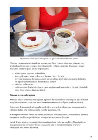 6/8
O que saber sobre dietas sem açúcar – O que saber sobre dietas sem açúcar
Eliminar os açúcares adicionados e manter uma dieta rica em alimentos integrais traz
muitos benefícios para o corpo. Especificamente, reduzir a ingestão de açúcar e seguir
uma dieta saudável pode ajudar as pessoas a:
perder peso e prevenir a obesidade.
têm a pele mais clara e reduzem o risco de câncer de pele.
prevenir mudanças de humor, como um estudo de 2017 relacionou uma dieta rica
em açúcar com mudanças de estados de humor.
reduzir a inflamação.
reduzir o risco de diabetes tipo 2 , pois o açúcar pode aumentar o risco de obesidade,
o que pode levar ao diabetes tipo 2.
Riscos e considerações
Antes de adotar uma dieta sem açúcar, a pessoa deve considerar se deseja ou não eliminar
os açúcares naturais. Açúcares naturais ocorrem em frutas e alguns produtos lácteos.
Embora os defensores de alguns planos de dieta sem açúcar digam que uma pessoa deve
eliminar frutas, esta pode não ser a escolha mais saudável.
A fruta pode fornecer vários nutrientes essenciais, incluindo fibras, antioxidantes e outros
compostos saudáveis que ajudam a proteger o corpo contra doenças.
Incluir frutas inteiras em uma dieta sem açúcar ainda pode ser saudável. No entanto, se
uma pessoa optar por comer frutas secas, deve fazê-lo com moderação e procurar
variedades sem adição de açúcar.
 