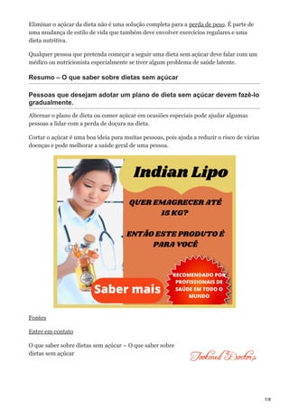 7/8
Eliminar o açúcar da dieta não é uma solução completa para a perda de peso. É parte de
uma mudança de estilo de vida que também deve envolver exercícios regulares e uma
dieta nutritiva.
Qualquer pessoa que pretenda começar a seguir uma dieta sem açúcar deve falar com um
médico ou nutricionista especialmente se tiver algum problema de saúde latente.
Resumo – O que saber sobre dietas sem açúcar
Pessoas que desejam adotar um plano de dieta sem açúcar devem fazê-lo
gradualmente.
Alternar o plano de dieta ou comer açúcar em ocasiões especiais pode ajudar algumas
pessoas a lidar com a perda de doçura na dieta.
Cortar o açúcar é uma boa ideia para muitas pessoas, pois ajuda a reduzir o risco de várias
doenças e pode melhorar a saúde geral de uma pessoa.
Fontes
Entre em contato
O que saber sobre dietas sem açúcar – O que saber sobre
dietas sem açúcar
 