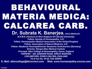 BEHAVIOURAL
MATERIA MEDICA:
CALCAREA CARB.
© Subrata
Dr. Subrata K. Banerjea, GOLD MEDALIST
B.H.M.S. (Honours In Nine Subjects Of Calcutta University)
Fellow: Society of Homoeopaths, U.K.
Fellow: Homoeopathic Medical Association of the United Kingdom
Fellow: Association of Natural Medicine, U.K
Fellow: Akademie Homoopathischer Deutscher Zentralverein (Germany)
Director: Bengal Allen Medical Institute
Principal: Allen College of Homoeopathy, Essex, England
“SAPIENS”, 382, BADDOW ROAD, GREAT BADDOW,
CHELMSFORD, ESSEX CM2 9RA, ENGLAND
Tel & Fax No. 44 (0) 1245 505859
E. Mail: allencollege@btconnect.com Web: www.homoeopathy-course.com
 