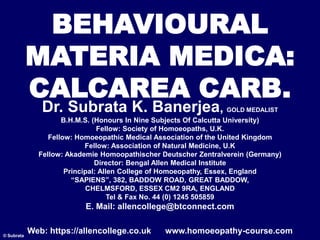 BEHAVIOURAL
MATERIA MEDICA:
CALCAREA CARB.
© Subrata
Dr. Subrata K. Banerjea, GOLD MEDALIST
B.H.M.S. (Honours In Nine Subjects Of Calcutta University)
Fellow: Society of Homoeopaths, U.K.
Fellow: Homoeopathic Medical Association of the United Kingdom
Fellow: Association of Natural Medicine, U.K
Fellow: Akademie Homoopathischer Deutscher Zentralverein (Germany)
Director: Bengal Allen Medical Institute
Principal: Allen College of Homoeopathy, Essex, England
“SAPIENS”, 382, BADDOW ROAD, GREAT BADDOW,
CHELMSFORD, ESSEX CM2 9RA, ENGLAND
Tel & Fax No. 44 (0) 1245 505859
E. Mail: allencollege@btconnect.com
Web: https://allencollege.co.uk www.homoeopathy-course.com
 