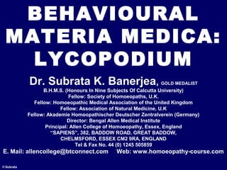 BEHAVIOURAL
MATERIA MEDICA:
LYCOPODIUM
© Subrata
Dr. Subrata K. Banerjea, GOLD MEDALIST
B.H.M.S. (Honours In Nine Subjects Of Calcutta University)
Fellow: Society of Homoeopaths, U.K.
Fellow: Homoeopathic Medical Association of the United Kingdom
Fellow: Association of Natural Medicine, U.K
Fellow: Akademie Homoopathischer Deutscher Zentralverein (Germany)
Director: Bengal Allen Medical Institute
Principal: Allen College of Homoeopathy, Essex, England
“SAPIENS”, 382, BADDOW ROAD, GREAT BADDOW,
CHELMSFORD, ESSEX CM2 9RA, ENGLAND
Tel & Fax No. 44 (0) 1245 505859
E. Mail: allencollege@btconnect.com Web: www.homoeopathy-course.com
 