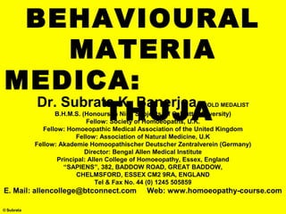 © Subrata
BEHAVIOURAL
MATERIA
MEDICA:
THUJA
Dr. Subrata K. Banerjea, GOLD MEDALIST
B.H.M.S. (Honours In Nine Subjects Of Calcutta University)
Fellow: Society of Homoeopaths, U.K.
Fellow: Homoeopathic Medical Association of the United Kingdom
Fellow: Association of Natural Medicine, U.K
Fellow: Akademie Homoopathischer Deutscher Zentralverein (Germany)
Director: Bengal Allen Medical Institute
Principal: Allen College of Homoeopathy, Essex, England
“SAPIENS”, 382, BADDOW ROAD, GREAT BADDOW,
CHELMSFORD, ESSEX CM2 9RA, ENGLAND
Tel & Fax No. 44 (0) 1245 505859
E. Mail: allencollege@btconnect.com Web: www.homoeopathy-course.com
 