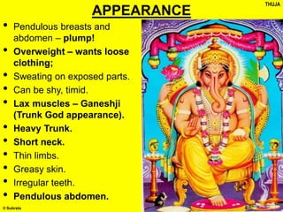 © Subrata
APPEARANCE
• Pendulous breasts and
abdomen – plump!
• Overweight – wants loose
clothing;
• Sweating on exposed parts.
• Can be shy, timid.
• Lax muscles – Ganeshji
(Trunk God appearance).
• Heavy Trunk.
• Short neck.
• Thin limbs.
• Greasy skin.
• Irregular teeth.
• Pendulous abdomen.
THUJA
 
