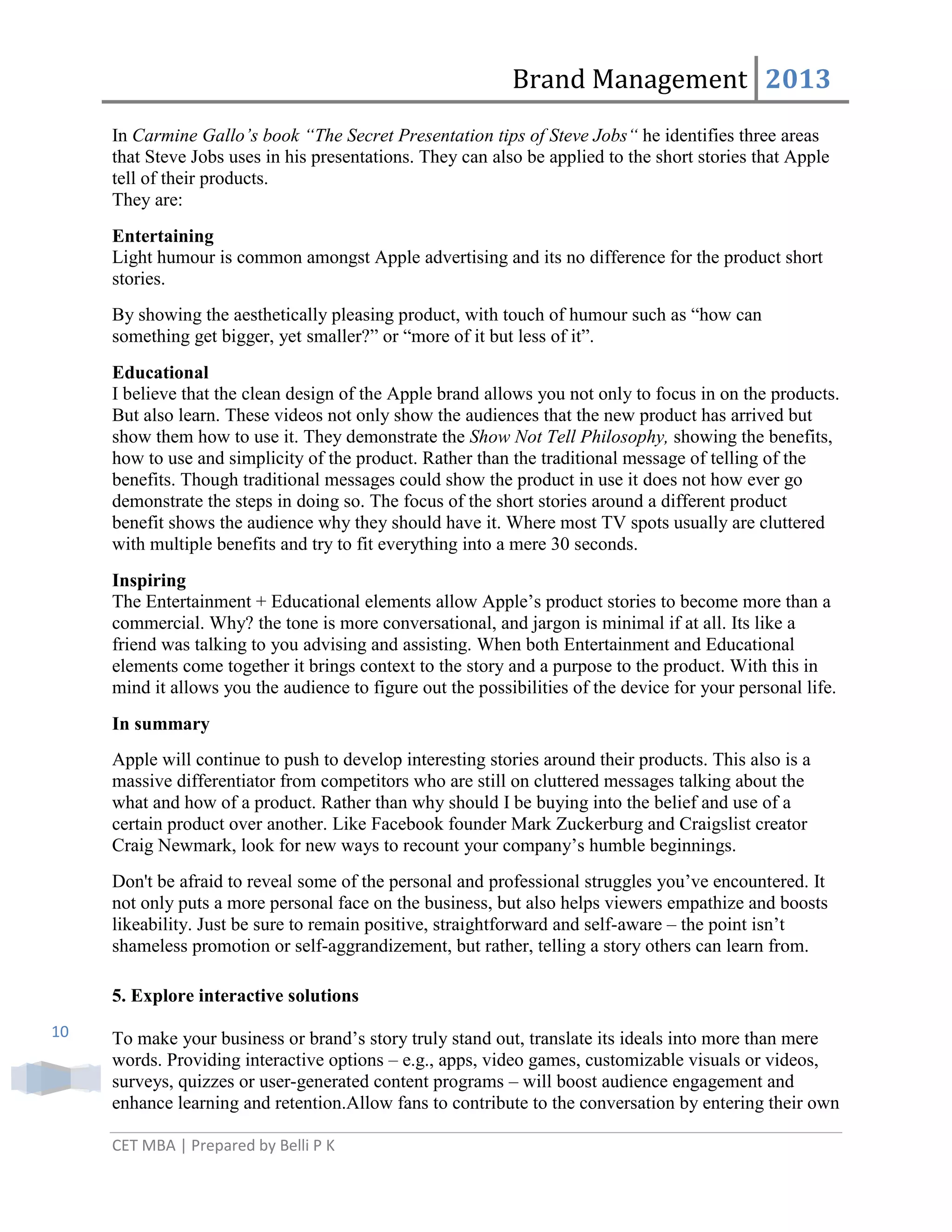 Brand Management 2013
In Carmine Gallo’s book “The Secret Presentation tips of Steve Jobs“ he identifies three areas
that Steve Jobs uses in his presentations. They can also be applied to the short stories that Apple
tell of their products.
They are:
Entertaining
Light humour is common amongst Apple advertising and its no difference for the product short
stories.
By showing the aesthetically pleasing product, with touch of humour such as ―how can
something get bigger, yet smaller?‖ or ―more of it but less of it‖.
Educational
I believe that the clean design of the Apple brand allows you not only to focus in on the products.
But also learn. These videos not only show the audiences that the new product has arrived but
show them how to use it. They demonstrate the Show Not Tell Philosophy, showing the benefits,
how to use and simplicity of the product. Rather than the traditional message of telling of the
benefits. Though traditional messages could show the product in use it does not how ever go
demonstrate the steps in doing so. The focus of the short stories around a different product
benefit shows the audience why they should have it. Where most TV spots usually are cluttered
with multiple benefits and try to fit everything into a mere 30 seconds.
Inspiring
The Entertainment + Educational elements allow Apple‘s product stories to become more than a
commercial. Why? the tone is more conversational, and jargon is minimal if at all. Its like a
friend was talking to you advising and assisting. When both Entertainment and Educational
elements come together it brings context to the story and a purpose to the product. With this in
mind it allows you the audience to figure out the possibilities of the device for your personal life.
In summary
Apple will continue to push to develop interesting stories around their products. This also is a
massive differentiator from competitors who are still on cluttered messages talking about the
what and how of a product. Rather than why should I be buying into the belief and use of a
certain product over another. Like Facebook founder Mark Zuckerburg and Craigslist creator
Craig Newmark, look for new ways to recount your company‘s humble beginnings.
Don't be afraid to reveal some of the personal and professional struggles you‘ve encountered. It
not only puts a more personal face on the business, but also helps viewers empathize and boosts
likeability. Just be sure to remain positive, straightforward and self-aware – the point isn‘t
shameless promotion or self-aggrandizement, but rather, telling a story others can learn from.
5. Explore interactive solutions
10

To make your business or brand‘s story truly stand out, translate its ideals into more than mere
words. Providing interactive options – e.g., apps, video games, customizable visuals or videos,
surveys, quizzes or user-generated content programs – will boost audience engagement and
enhance learning and retention.Allow fans to contribute to the conversation by entering their own
CET MBA | Prepared by Belli P K

 