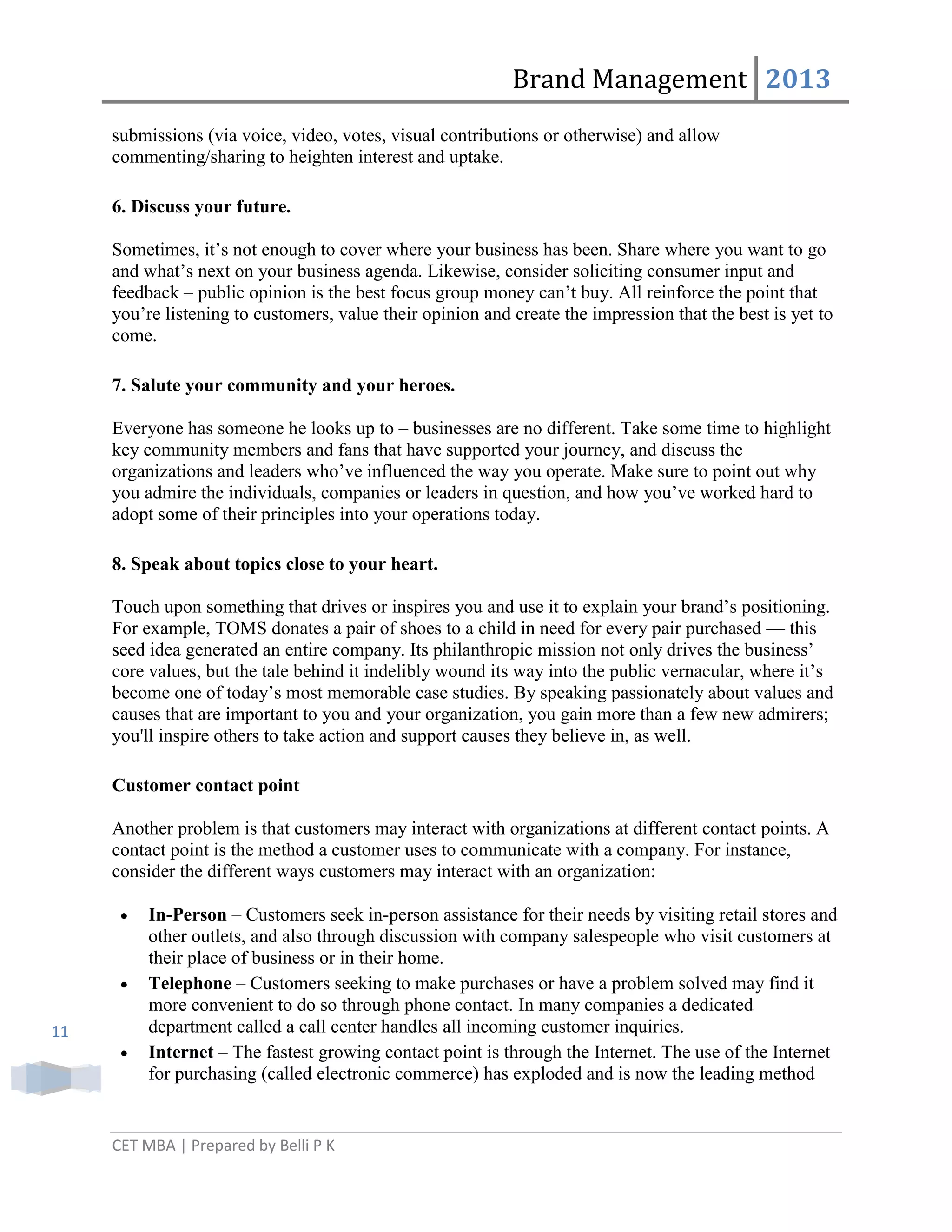 Brand Management 2013
submissions (via voice, video, votes, visual contributions or otherwise) and allow
commenting/sharing to heighten interest and uptake.
6. Discuss your future.
Sometimes, it‘s not enough to cover where your business has been. Share where you want to go
and what‘s next on your business agenda. Likewise, consider soliciting consumer input and
feedback – public opinion is the best focus group money can‘t buy. All reinforce the point that
you‘re listening to customers, value their opinion and create the impression that the best is yet to
come.
7. Salute your community and your heroes.
Everyone has someone he looks up to – businesses are no different. Take some time to highlight
key community members and fans that have supported your journey, and discuss the
organizations and leaders who‘ve influenced the way you operate. Make sure to point out why
you admire the individuals, companies or leaders in question, and how you‘ve worked hard to
adopt some of their principles into your operations today.
8. Speak about topics close to your heart.
Touch upon something that drives or inspires you and use it to explain your brand‘s positioning.
For example, TOMS donates a pair of shoes to a child in need for every pair purchased — this
seed idea generated an entire company. Its philanthropic mission not only drives the business‘
core values, but the tale behind it indelibly wound its way into the public vernacular, where it‘s
become one of today‘s most memorable case studies. By speaking passionately about values and
causes that are important to you and your organization, you gain more than a few new admirers;
you'll inspire others to take action and support causes they believe in, as well.
Customer contact point
Another problem is that customers may interact with organizations at different contact points. A
contact point is the method a customer uses to communicate with a company. For instance,
consider the different ways customers may interact with an organization:

11

In-Person – Customers seek in-person assistance for their needs by visiting retail stores and
other outlets, and also through discussion with company salespeople who visit customers at
their place of business or in their home.
Telephone – Customers seeking to make purchases or have a problem solved may find it
more convenient to do so through phone contact. In many companies a dedicated
department called a call center handles all incoming customer inquiries.
Internet – The fastest growing contact point is through the Internet. The use of the Internet
for purchasing (called electronic commerce) has exploded and is now the leading method

CET MBA | Prepared by Belli P K

 