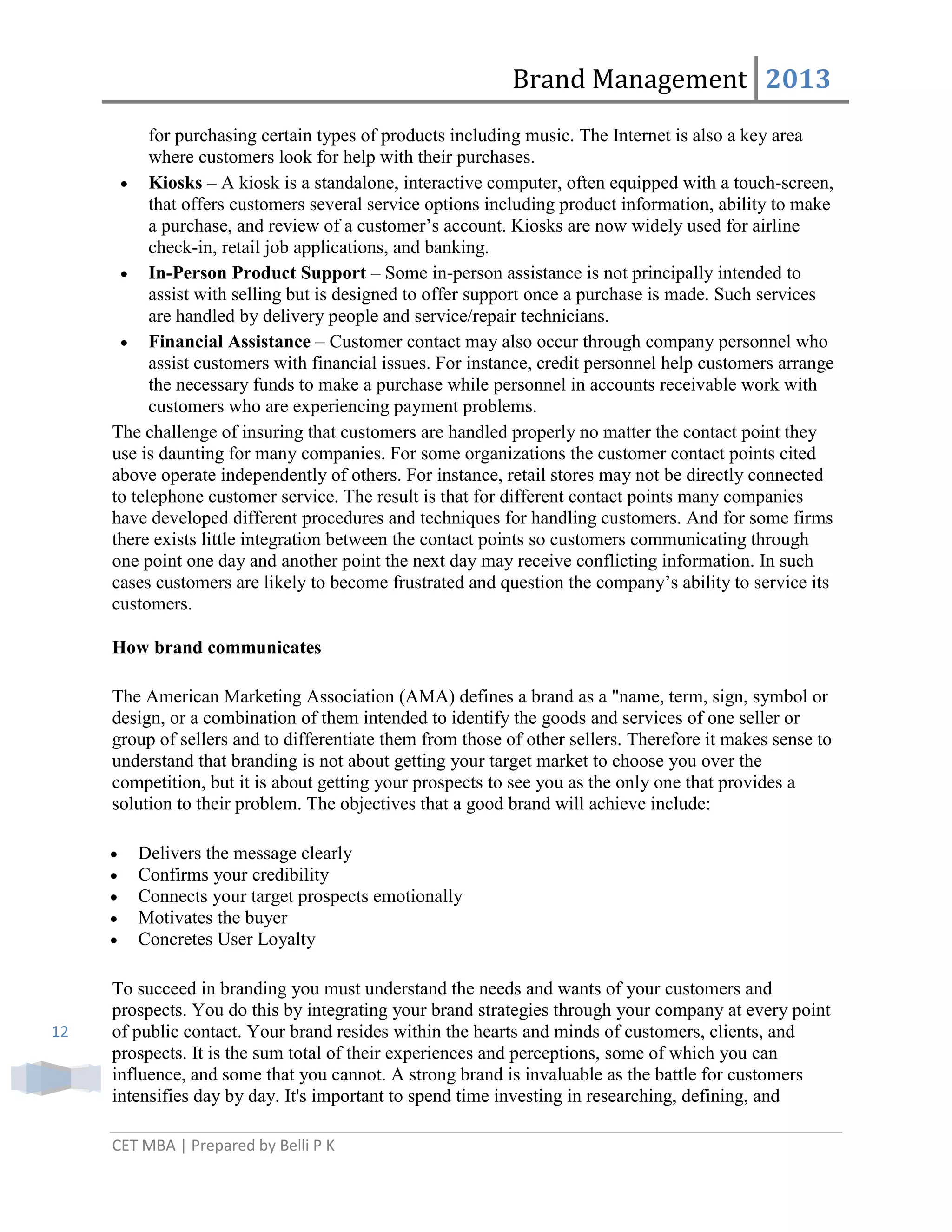 Brand Management 2013
for purchasing certain types of products including music. The Internet is also a key area
where customers look for help with their purchases.
Kiosks – A kiosk is a standalone, interactive computer, often equipped with a touch-screen,
that offers customers several service options including product information, ability to make
a purchase, and review of a customer‘s account. Kiosks are now widely used for airline
check-in, retail job applications, and banking.
In-Person Product Support – Some in-person assistance is not principally intended to
assist with selling but is designed to offer support once a purchase is made. Such services
are handled by delivery people and service/repair technicians.
Financial Assistance – Customer contact may also occur through company personnel who
assist customers with financial issues. For instance, credit personnel help customers arrange
the necessary funds to make a purchase while personnel in accounts receivable work with
customers who are experiencing payment problems.
The challenge of insuring that customers are handled properly no matter the contact point they
use is daunting for many companies. For some organizations the customer contact points cited
above operate independently of others. For instance, retail stores may not be directly connected
to telephone customer service. The result is that for different contact points many companies
have developed different procedures and techniques for handling customers. And for some firms
there exists little integration between the contact points so customers communicating through
one point one day and another point the next day may receive conflicting information. In such
cases customers are likely to become frustrated and question the company‘s ability to service its
customers.
How brand communicates
The American Marketing Association (AMA) defines a brand as a "name, term, sign, symbol or
design, or a combination of them intended to identify the goods and services of one seller or
group of sellers and to differentiate them from those of other sellers. Therefore it makes sense to
understand that branding is not about getting your target market to choose you over the
competition, but it is about getting your prospects to see you as the only one that provides a
solution to their problem. The objectives that a good brand will achieve include:
Delivers the message clearly
Confirms your credibility
Connects your target prospects emotionally
Motivates the buyer
Concretes User Loyalty

12

To succeed in branding you must understand the needs and wants of your customers and
prospects. You do this by integrating your brand strategies through your company at every point
of public contact. Your brand resides within the hearts and minds of customers, clients, and
prospects. It is the sum total of their experiences and perceptions, some of which you can
influence, and some that you cannot. A strong brand is invaluable as the battle for customers
intensifies day by day. It's important to spend time investing in researching, defining, and
CET MBA | Prepared by Belli P K

 