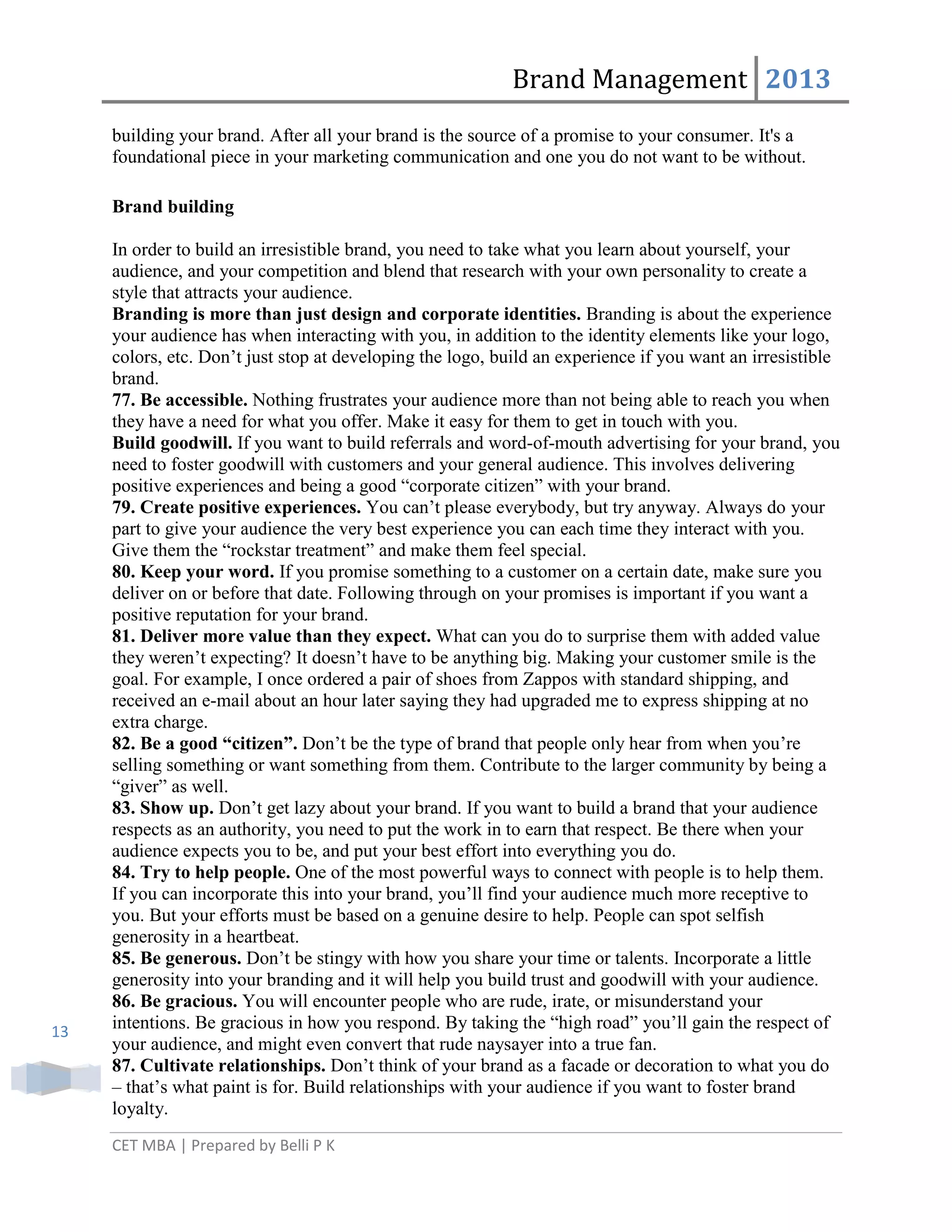 Brand Management 2013
building your brand. After all your brand is the source of a promise to your consumer. It's a
foundational piece in your marketing communication and one you do not want to be without.
Brand building

13

In order to build an irresistible brand, you need to take what you learn about yourself, your
audience, and your competition and blend that research with your own personality to create a
style that attracts your audience.
Branding is more than just design and corporate identities. Branding is about the experience
your audience has when interacting with you, in addition to the identity elements like your logo,
colors, etc. Don‘t just stop at developing the logo, build an experience if you want an irresistible
brand.
77. Be accessible. Nothing frustrates your audience more than not being able to reach you when
they have a need for what you offer. Make it easy for them to get in touch with you.
Build goodwill. If you want to build referrals and word-of-mouth advertising for your brand, you
need to foster goodwill with customers and your general audience. This involves delivering
positive experiences and being a good ―corporate citizen‖ with your brand.
79. Create positive experiences. You can‘t please everybody, but try anyway. Always do your
part to give your audience the very best experience you can each time they interact with you.
Give them the ―rockstar treatment‖ and make them feel special.
80. Keep your word. If you promise something to a customer on a certain date, make sure you
deliver on or before that date. Following through on your promises is important if you want a
positive reputation for your brand.
81. Deliver more value than they expect. What can you do to surprise them with added value
they weren‘t expecting? It doesn‘t have to be anything big. Making your customer smile is the
goal. For example, I once ordered a pair of shoes from Zappos with standard shipping, and
received an e-mail about an hour later saying they had upgraded me to express shipping at no
extra charge.
82. Be a good “citizen”. Don‘t be the type of brand that people only hear from when you‘re
selling something or want something from them. Contribute to the larger community by being a
―giver‖ as well.
83. Show up. Don‘t get lazy about your brand. If you want to build a brand that your audience
respects as an authority, you need to put the work in to earn that respect. Be there when your
audience expects you to be, and put your best effort into everything you do.
84. Try to help people. One of the most powerful ways to connect with people is to help them.
If you can incorporate this into your brand, you‘ll find your audience much more receptive to
you. But your efforts must be based on a genuine desire to help. People can spot selfish
generosity in a heartbeat.
85. Be generous. Don‘t be stingy with how you share your time or talents. Incorporate a little
generosity into your branding and it will help you build trust and goodwill with your audience.
86. Be gracious. You will encounter people who are rude, irate, or misunderstand your
intentions. Be gracious in how you respond. By taking the ―high road‖ you‘ll gain the respect of
your audience, and might even convert that rude naysayer into a true fan.
87. Cultivate relationships. Don‘t think of your brand as a facade or decoration to what you do
– that‘s what paint is for. Build relationships with your audience if you want to foster brand
loyalty.
CET MBA | Prepared by Belli P K

 
