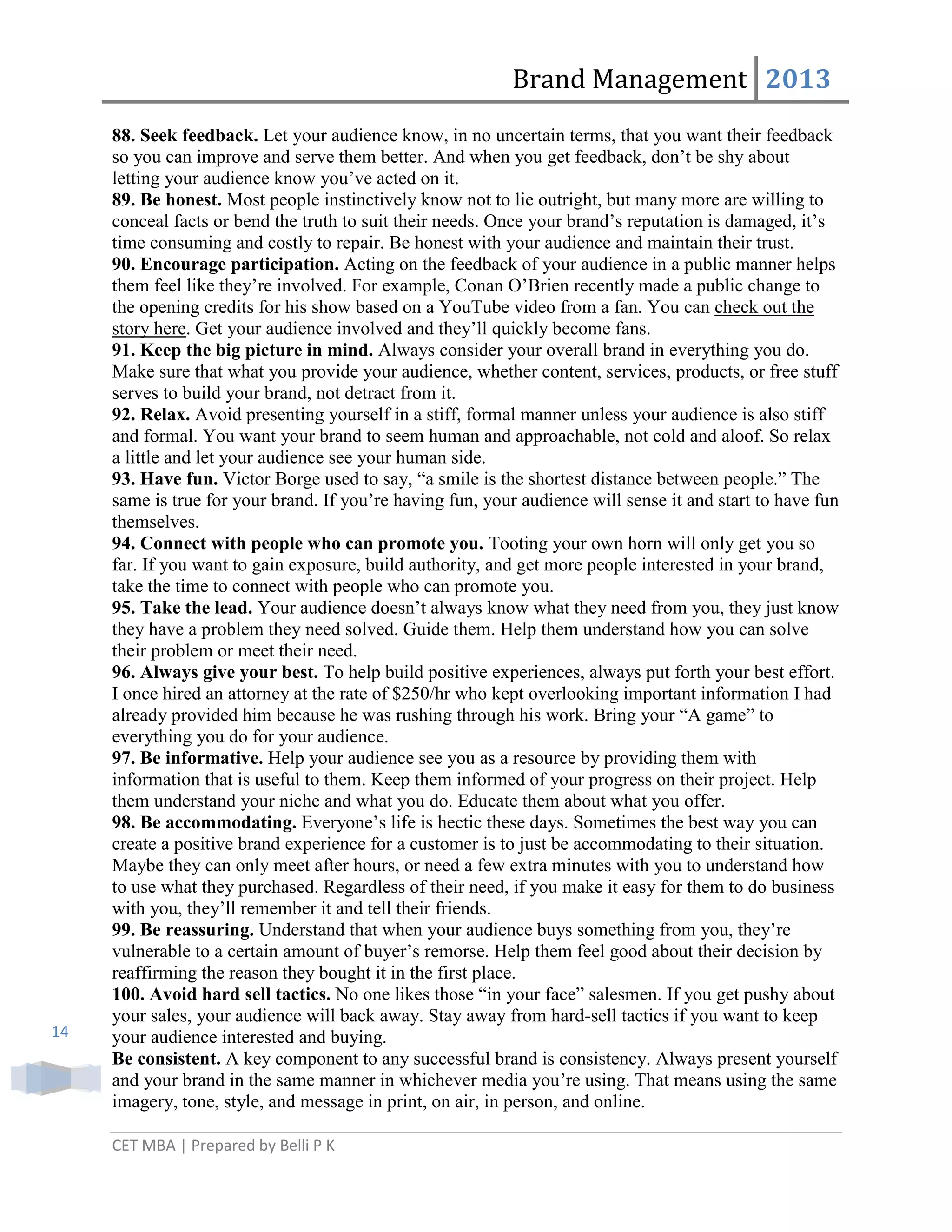 Brand Management 2013

14

88. Seek feedback. Let your audience know, in no uncertain terms, that you want their feedback
so you can improve and serve them better. And when you get feedback, don‘t be shy about
letting your audience know you‘ve acted on it.
89. Be honest. Most people instinctively know not to lie outright, but many more are willing to
conceal facts or bend the truth to suit their needs. Once your brand‘s reputation is damaged, it‘s
time consuming and costly to repair. Be honest with your audience and maintain their trust.
90. Encourage participation. Acting on the feedback of your audience in a public manner helps
them feel like they‘re involved. For example, Conan O‘Brien recently made a public change to
the opening credits for his show based on a YouTube video from a fan. You can check out the
story here. Get your audience involved and they‘ll quickly become fans.
91. Keep the big picture in mind. Always consider your overall brand in everything you do.
Make sure that what you provide your audience, whether content, services, products, or free stuff
serves to build your brand, not detract from it.
92. Relax. Avoid presenting yourself in a stiff, formal manner unless your audience is also stiff
and formal. You want your brand to seem human and approachable, not cold and aloof. So relax
a little and let your audience see your human side.
93. Have fun. Victor Borge used to say, ―a smile is the shortest distance between people.‖ The
same is true for your brand. If you‘re having fun, your audience will sense it and start to have fun
themselves.
94. Connect with people who can promote you. Tooting your own horn will only get you so
far. If you want to gain exposure, build authority, and get more people interested in your brand,
take the time to connect with people who can promote you.
95. Take the lead. Your audience doesn‘t always know what they need from you, they just know
they have a problem they need solved. Guide them. Help them understand how you can solve
their problem or meet their need.
96. Always give your best. To help build positive experiences, always put forth your best effort.
I once hired an attorney at the rate of $250/hr who kept overlooking important information I had
already provided him because he was rushing through his work. Bring your ―A game‖ to
everything you do for your audience.
97. Be informative. Help your audience see you as a resource by providing them with
information that is useful to them. Keep them informed of your progress on their project. Help
them understand your niche and what you do. Educate them about what you offer.
98. Be accommodating. Everyone‘s life is hectic these days. Sometimes the best way you can
create a positive brand experience for a customer is to just be accommodating to their situation.
Maybe they can only meet after hours, or need a few extra minutes with you to understand how
to use what they purchased. Regardless of their need, if you make it easy for them to do business
with you, they‘ll remember it and tell their friends.
99. Be reassuring. Understand that when your audience buys something from you, they‘re
vulnerable to a certain amount of buyer‘s remorse. Help them feel good about their decision by
reaffirming the reason they bought it in the first place.
100. Avoid hard sell tactics. No one likes those ―in your face‖ salesmen. If you get pushy about
your sales, your audience will back away. Stay away from hard-sell tactics if you want to keep
your audience interested and buying.
Be consistent. A key component to any successful brand is consistency. Always present yourself
and your brand in the same manner in whichever media you‘re using. That means using the same
imagery, tone, style, and message in print, on air, in person, and online.
CET MBA | Prepared by Belli P K

 