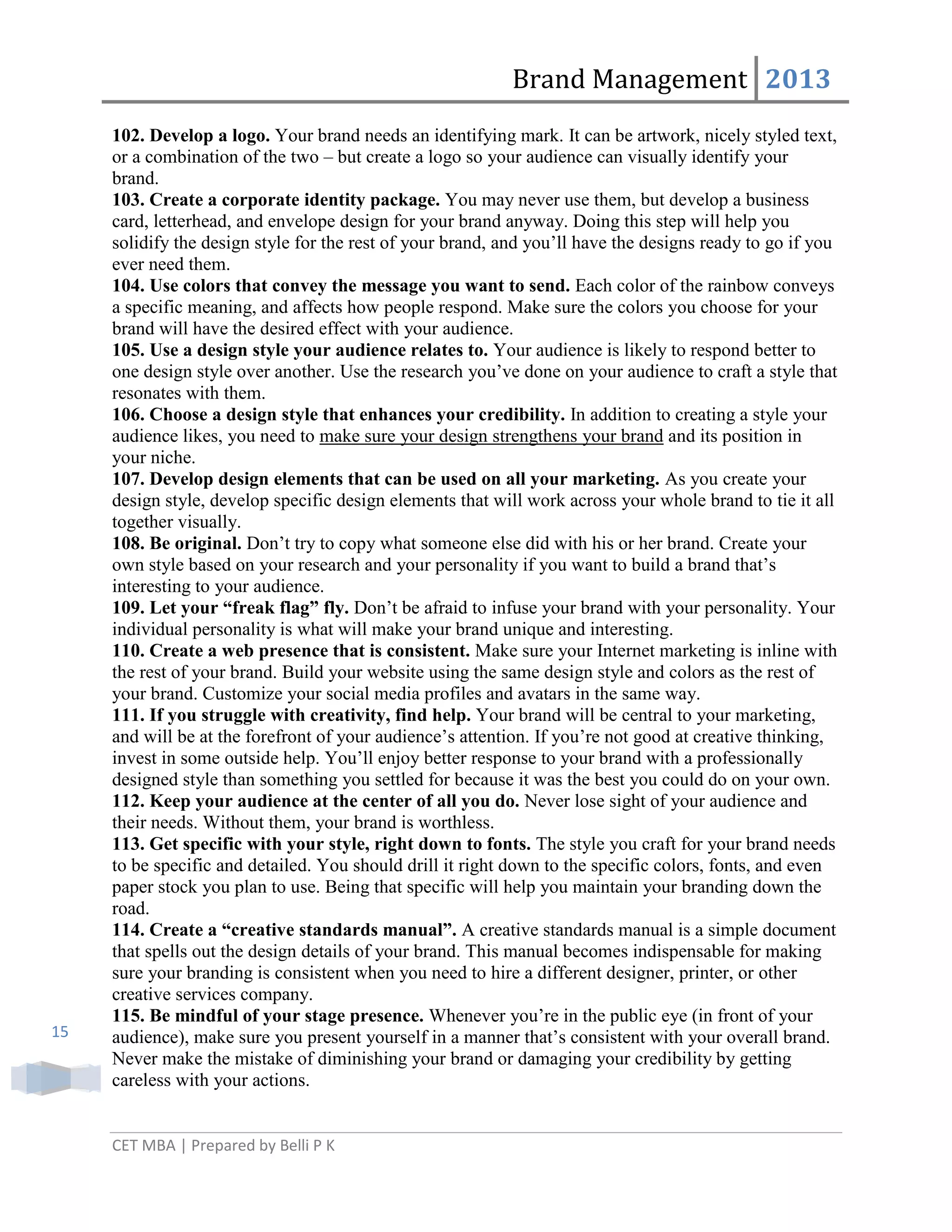 Brand Management 2013

15

102. Develop a logo. Your brand needs an identifying mark. It can be artwork, nicely styled text,
or a combination of the two – but create a logo so your audience can visually identify your
brand.
103. Create a corporate identity package. You may never use them, but develop a business
card, letterhead, and envelope design for your brand anyway. Doing this step will help you
solidify the design style for the rest of your brand, and you‘ll have the designs ready to go if you
ever need them.
104. Use colors that convey the message you want to send. Each color of the rainbow conveys
a specific meaning, and affects how people respond. Make sure the colors you choose for your
brand will have the desired effect with your audience.
105. Use a design style your audience relates to. Your audience is likely to respond better to
one design style over another. Use the research you‘ve done on your audience to craft a style that
resonates with them.
106. Choose a design style that enhances your credibility. In addition to creating a style your
audience likes, you need to make sure your design strengthens your brand and its position in
your niche.
107. Develop design elements that can be used on all your marketing. As you create your
design style, develop specific design elements that will work across your whole brand to tie it all
together visually.
108. Be original. Don‘t try to copy what someone else did with his or her brand. Create your
own style based on your research and your personality if you want to build a brand that‘s
interesting to your audience.
109. Let your “freak flag” fly. Don‘t be afraid to infuse your brand with your personality. Your
individual personality is what will make your brand unique and interesting.
110. Create a web presence that is consistent. Make sure your Internet marketing is inline with
the rest of your brand. Build your website using the same design style and colors as the rest of
your brand. Customize your social media profiles and avatars in the same way.
111. If you struggle with creativity, find help. Your brand will be central to your marketing,
and will be at the forefront of your audience‘s attention. If you‘re not good at creative thinking,
invest in some outside help. You‘ll enjoy better response to your brand with a professionally
designed style than something you settled for because it was the best you could do on your own.
112. Keep your audience at the center of all you do. Never lose sight of your audience and
their needs. Without them, your brand is worthless.
113. Get specific with your style, right down to fonts. The style you craft for your brand needs
to be specific and detailed. You should drill it right down to the specific colors, fonts, and even
paper stock you plan to use. Being that specific will help you maintain your branding down the
road.
114. Create a “creative standards manual”. A creative standards manual is a simple document
that spells out the design details of your brand. This manual becomes indispensable for making
sure your branding is consistent when you need to hire a different designer, printer, or other
creative services company.
115. Be mindful of your stage presence. Whenever you‘re in the public eye (in front of your
audience), make sure you present yourself in a manner that‘s consistent with your overall brand.
Never make the mistake of diminishing your brand or damaging your credibility by getting
careless with your actions.

CET MBA | Prepared by Belli P K

 