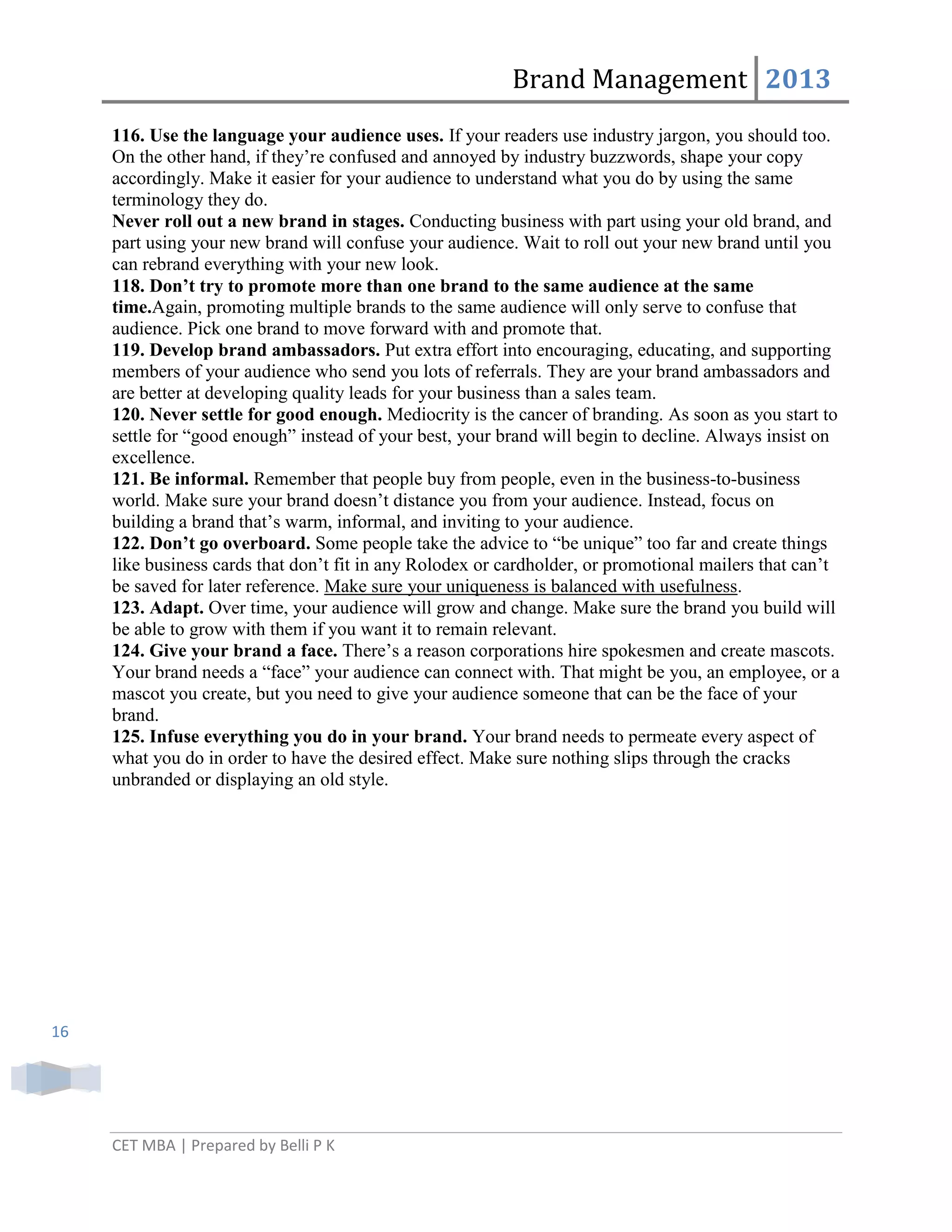 Brand Management 2013
116. Use the language your audience uses. If your readers use industry jargon, you should too.
On the other hand, if they‘re confused and annoyed by industry buzzwords, shape your copy
accordingly. Make it easier for your audience to understand what you do by using the same
terminology they do.
Never roll out a new brand in stages. Conducting business with part using your old brand, and
part using your new brand will confuse your audience. Wait to roll out your new brand until you
can rebrand everything with your new look.
118. Don’t try to promote more than one brand to the same audience at the same
time.Again, promoting multiple brands to the same audience will only serve to confuse that
audience. Pick one brand to move forward with and promote that.
119. Develop brand ambassadors. Put extra effort into encouraging, educating, and supporting
members of your audience who send you lots of referrals. They are your brand ambassadors and
are better at developing quality leads for your business than a sales team.
120. Never settle for good enough. Mediocrity is the cancer of branding. As soon as you start to
settle for ―good enough‖ instead of your best, your brand will begin to decline. Always insist on
excellence.
121. Be informal. Remember that people buy from people, even in the business-to-business
world. Make sure your brand doesn‘t distance you from your audience. Instead, focus on
building a brand that‘s warm, informal, and inviting to your audience.
122. Don’t go overboard. Some people take the advice to ―be unique‖ too far and create things
like business cards that don‘t fit in any Rolodex or cardholder, or promotional mailers that can‘t
be saved for later reference. Make sure your uniqueness is balanced with usefulness.
123. Adapt. Over time, your audience will grow and change. Make sure the brand you build will
be able to grow with them if you want it to remain relevant.
124. Give your brand a face. There‘s a reason corporations hire spokesmen and create mascots.
Your brand needs a ―face‖ your audience can connect with. That might be you, an employee, or a
mascot you create, but you need to give your audience someone that can be the face of your
brand.
125. Infuse everything you do in your brand. Your brand needs to permeate every aspect of
what you do in order to have the desired effect. Make sure nothing slips through the cracks
unbranded or displaying an old style.

16

CET MBA | Prepared by Belli P K

 