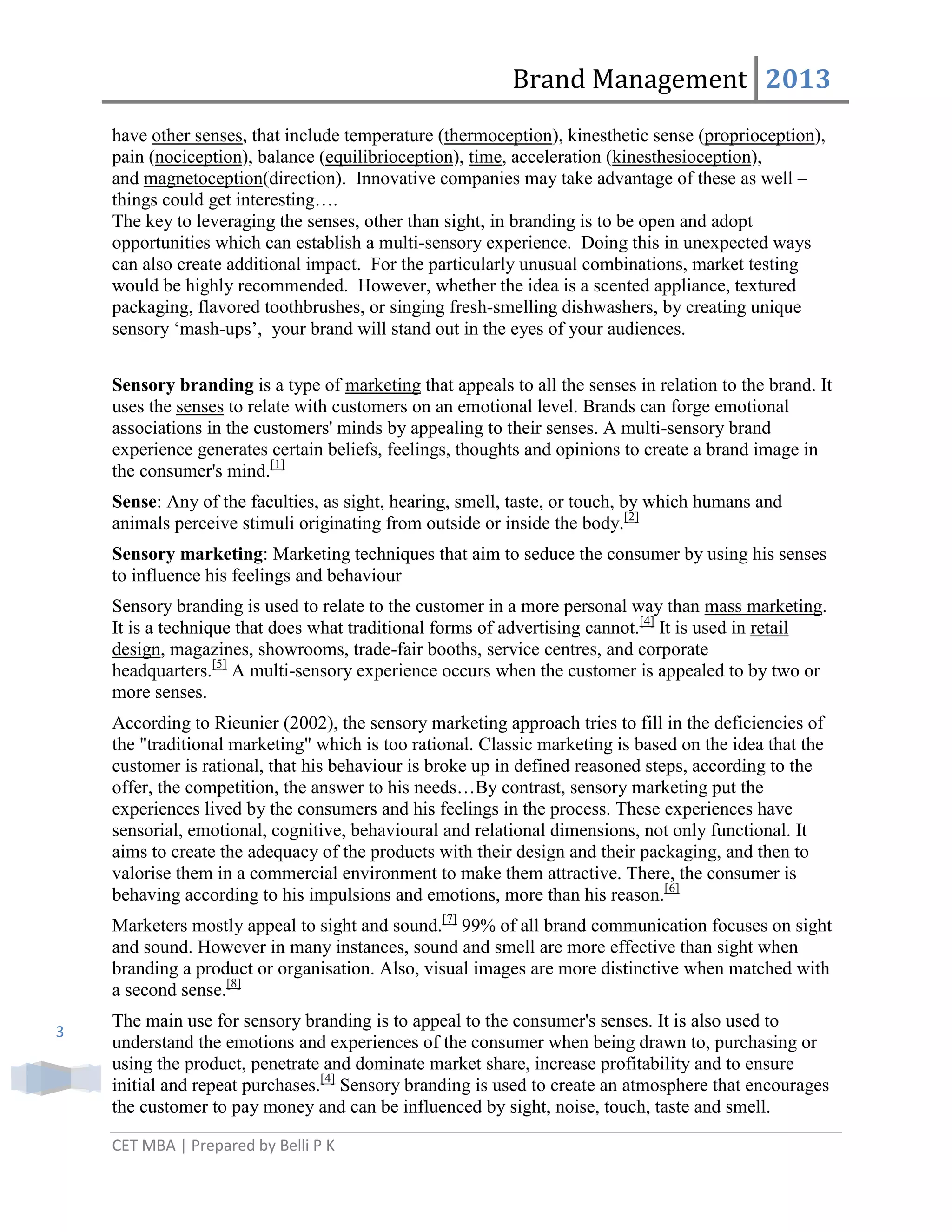 Brand Management 2013
have other senses, that include temperature (thermoception), kinesthetic sense (proprioception),
pain (nociception), balance (equilibrioception), time, acceleration (kinesthesioception),
and magnetoception(direction). Innovative companies may take advantage of these as well –
things could get interesting….
The key to leveraging the senses, other than sight, in branding is to be open and adopt
opportunities which can establish a multi-sensory experience. Doing this in unexpected ways
can also create additional impact. For the particularly unusual combinations, market testing
would be highly recommended. However, whether the idea is a scented appliance, textured
packaging, flavored toothbrushes, or singing fresh-smelling dishwashers, by creating unique
sensory ‗mash-ups‘, your brand will stand out in the eyes of your audiences.
Sensory branding is a type of marketing that appeals to all the senses in relation to the brand. It
uses the senses to relate with customers on an emotional level. Brands can forge emotional
associations in the customers' minds by appealing to their senses. A multi-sensory brand
experience generates certain beliefs, feelings, thoughts and opinions to create a brand image in
the consumer's mind.[1]
Sense: Any of the faculties, as sight, hearing, smell, taste, or touch, by which humans and
animals perceive stimuli originating from outside or inside the body.[2]
Sensory marketing: Marketing techniques that aim to seduce the consumer by using his senses
to influence his feelings and behaviour
Sensory branding is used to relate to the customer in a more personal way than mass marketing.
It is a technique that does what traditional forms of advertising cannot.[4] It is used in retail
design, magazines, showrooms, trade-fair booths, service centres, and corporate
headquarters.[5] A multi-sensory experience occurs when the customer is appealed to by two or
more senses.
According to Rieunier (2002), the sensory marketing approach tries to fill in the deficiencies of
the "traditional marketing" which is too rational. Classic marketing is based on the idea that the
customer is rational, that his behaviour is broke up in defined reasoned steps, according to the
offer, the competition, the answer to his needs…By contrast, sensory marketing put the
experiences lived by the consumers and his feelings in the process. These experiences have
sensorial, emotional, cognitive, behavioural and relational dimensions, not only functional. It
aims to create the adequacy of the products with their design and their packaging, and then to
valorise them in a commercial environment to make them attractive. There, the consumer is
behaving according to his impulsions and emotions, more than his reason.[6]
Marketers mostly appeal to sight and sound.[7] 99% of all brand communication focuses on sight
and sound. However in many instances, sound and smell are more effective than sight when
branding a product or organisation. Also, visual images are more distinctive when matched with
a second sense.[8]
3

The main use for sensory branding is to appeal to the consumer's senses. It is also used to
understand the emotions and experiences of the consumer when being drawn to, purchasing or
using the product, penetrate and dominate market share, increase profitability and to ensure
initial and repeat purchases.[4] Sensory branding is used to create an atmosphere that encourages
the customer to pay money and can be influenced by sight, noise, touch, taste and smell.
CET MBA | Prepared by Belli P K

 