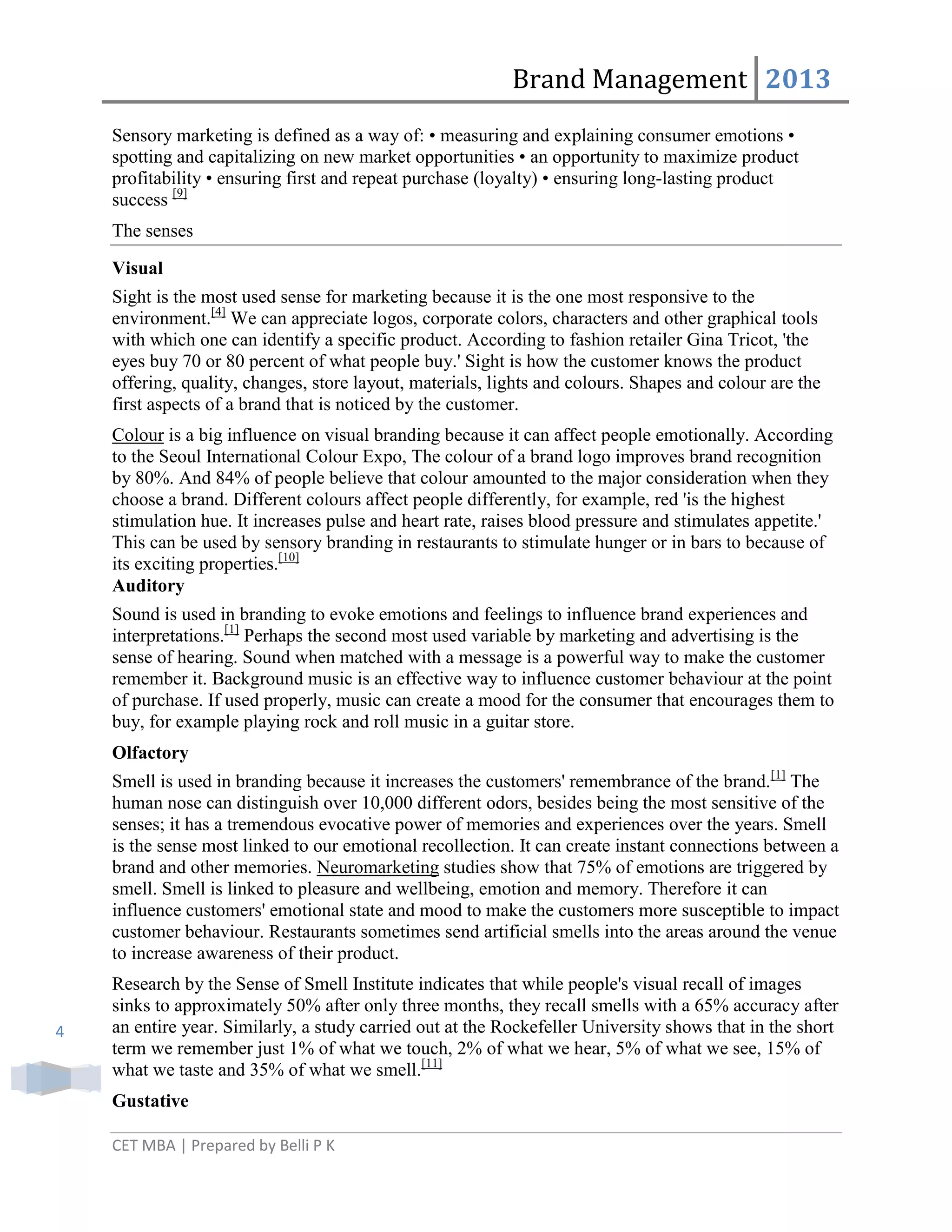 Brand Management 2013
Sensory marketing is defined as a way of: • measuring and explaining consumer emotions •
spotting and capitalizing on new market opportunities • an opportunity to maximize product
profitability • ensuring first and repeat purchase (loyalty) • ensuring long-lasting product
success [9]
The senses
Visual
Sight is the most used sense for marketing because it is the one most responsive to the
environment.[4] We can appreciate logos, corporate colors, characters and other graphical tools
with which one can identify a specific product. According to fashion retailer Gina Tricot, 'the
eyes buy 70 or 80 percent of what people buy.' Sight is how the customer knows the product
offering, quality, changes, store layout, materials, lights and colours. Shapes and colour are the
first aspects of a brand that is noticed by the customer.
Colour is a big influence on visual branding because it can affect people emotionally. According
to the Seoul International Colour Expo, The colour of a brand logo improves brand recognition
by 80%. And 84% of people believe that colour amounted to the major consideration when they
choose a brand. Different colours affect people differently, for example, red 'is the highest
stimulation hue. It increases pulse and heart rate, raises blood pressure and stimulates appetite.'
This can be used by sensory branding in restaurants to stimulate hunger or in bars to because of
its exciting properties.[10]
Auditory
Sound is used in branding to evoke emotions and feelings to influence brand experiences and
interpretations.[1] Perhaps the second most used variable by marketing and advertising is the
sense of hearing. Sound when matched with a message is a powerful way to make the customer
remember it. Background music is an effective way to influence customer behaviour at the point
of purchase. If used properly, music can create a mood for the consumer that encourages them to
buy, for example playing rock and roll music in a guitar store.
Olfactory
Smell is used in branding because it increases the customers' remembrance of the brand.[1] The
human nose can distinguish over 10,000 different odors, besides being the most sensitive of the
senses; it has a tremendous evocative power of memories and experiences over the years. Smell
is the sense most linked to our emotional recollection. It can create instant connections between a
brand and other memories. Neuromarketing studies show that 75% of emotions are triggered by
smell. Smell is linked to pleasure and wellbeing, emotion and memory. Therefore it can
influence customers' emotional state and mood to make the customers more susceptible to impact
customer behaviour. Restaurants sometimes send artificial smells into the areas around the venue
to increase awareness of their product.

4

Research by the Sense of Smell Institute indicates that while people's visual recall of images
sinks to approximately 50% after only three months, they recall smells with a 65% accuracy after
an entire year. Similarly, a study carried out at the Rockefeller University shows that in the short
term we remember just 1% of what we touch, 2% of what we hear, 5% of what we see, 15% of
what we taste and 35% of what we smell.[11]
Gustative
CET MBA | Prepared by Belli P K

 