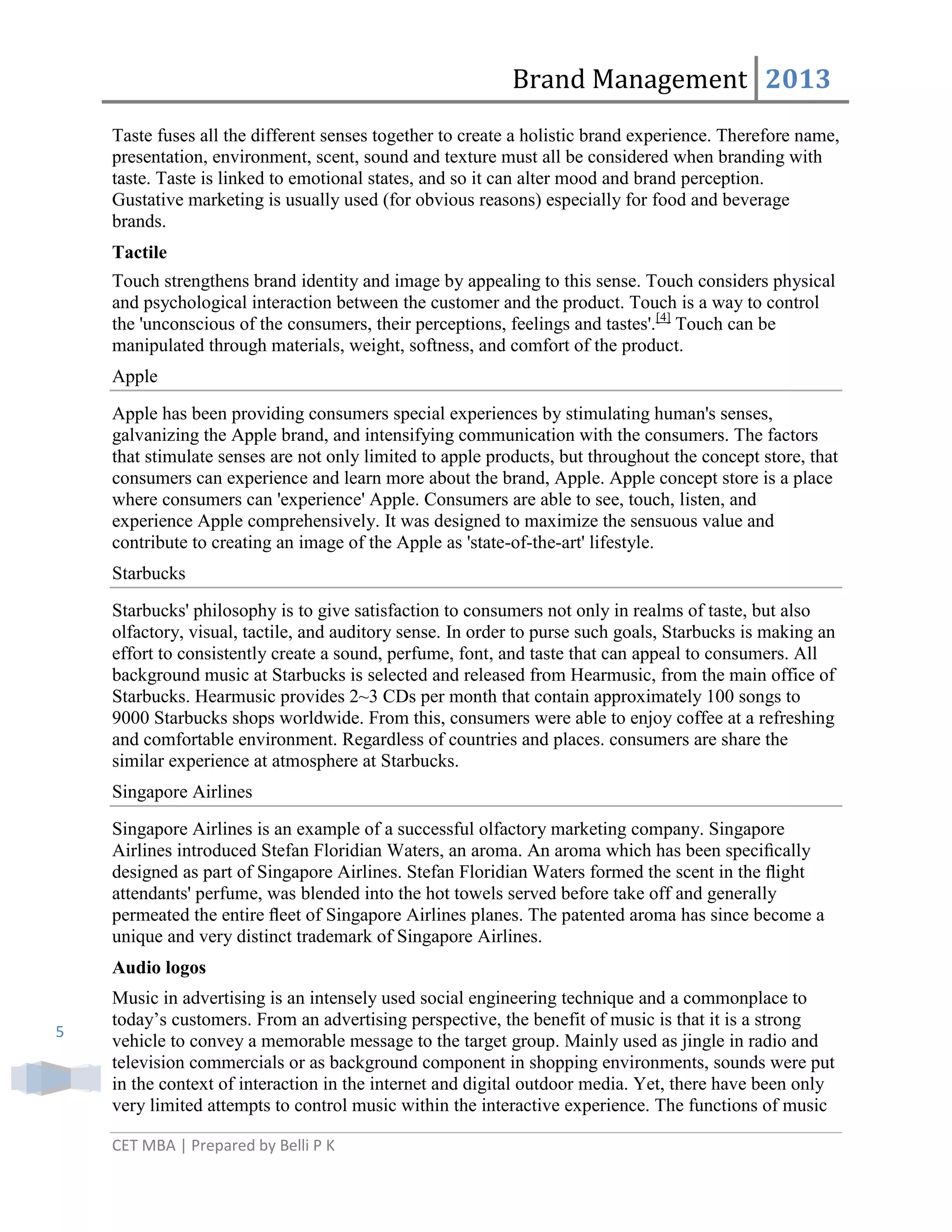 Brand Management 2013
Taste fuses all the different senses together to create a holistic brand experience. Therefore name,
presentation, environment, scent, sound and texture must all be considered when branding with
taste. Taste is linked to emotional states, and so it can alter mood and brand perception.
Gustative marketing is usually used (for obvious reasons) especially for food and beverage
brands.
Tactile
Touch strengthens brand identity and image by appealing to this sense. Touch considers physical
and psychological interaction between the customer and the product. Touch is a way to control
the 'unconscious of the consumers, their perceptions, feelings and tastes'.[4] Touch can be
manipulated through materials, weight, softness, and comfort of the product.
Apple
Apple has been providing consumers special experiences by stimulating human's senses,
galvanizing the Apple brand, and intensifying communication with the consumers. The factors
that stimulate senses are not only limited to apple products, but throughout the concept store, that
consumers can experience and learn more about the brand, Apple. Apple concept store is a place
where consumers can 'experience' Apple. Consumers are able to see, touch, listen, and
experience Apple comprehensively. It was designed to maximize the sensuous value and
contribute to creating an image of the Apple as 'state-of-the-art' lifestyle.
Starbucks
Starbucks' philosophy is to give satisfaction to consumers not only in realms of taste, but also
olfactory, visual, tactile, and auditory sense. In order to purse such goals, Starbucks is making an
effort to consistently create a sound, perfume, font, and taste that can appeal to consumers. All
background music at Starbucks is selected and released from Hearmusic, from the main office of
Starbucks. Hearmusic provides 2~3 CDs per month that contain approximately 100 songs to
9000 Starbucks shops worldwide. From this, consumers were able to enjoy coffee at a refreshing
and comfortable environment. Regardless of countries and places. consumers are share the
similar experience at atmosphere at Starbucks.
Singapore Airlines
Singapore Airlines is an example of a successful olfactory marketing company. Singapore
Airlines introduced Stefan Floridian Waters, an aroma. An aroma which has been speciﬁcally
designed as part of Singapore Airlines. Stefan Floridian Waters formed the scent in the ﬂight
attendants' perfume, was blended into the hot towels served before take off and generally
permeated the entire ﬂeet of Singapore Airlines planes. The patented aroma has since become a
unique and very distinct trademark of Singapore Airlines.
Audio logos

5

Music in advertising is an intensely used social engineering technique and a commonplace to
today‘s customers. From an advertising perspective, the benefit of music is that it is a strong
vehicle to convey a memorable message to the target group. Mainly used as jingle in radio and
television commercials or as background component in shopping environments, sounds were put
in the context of interaction in the internet and digital outdoor media. Yet, there have been only
very limited attempts to control music within the interactive experience. The functions of music
CET MBA | Prepared by Belli P K

 
