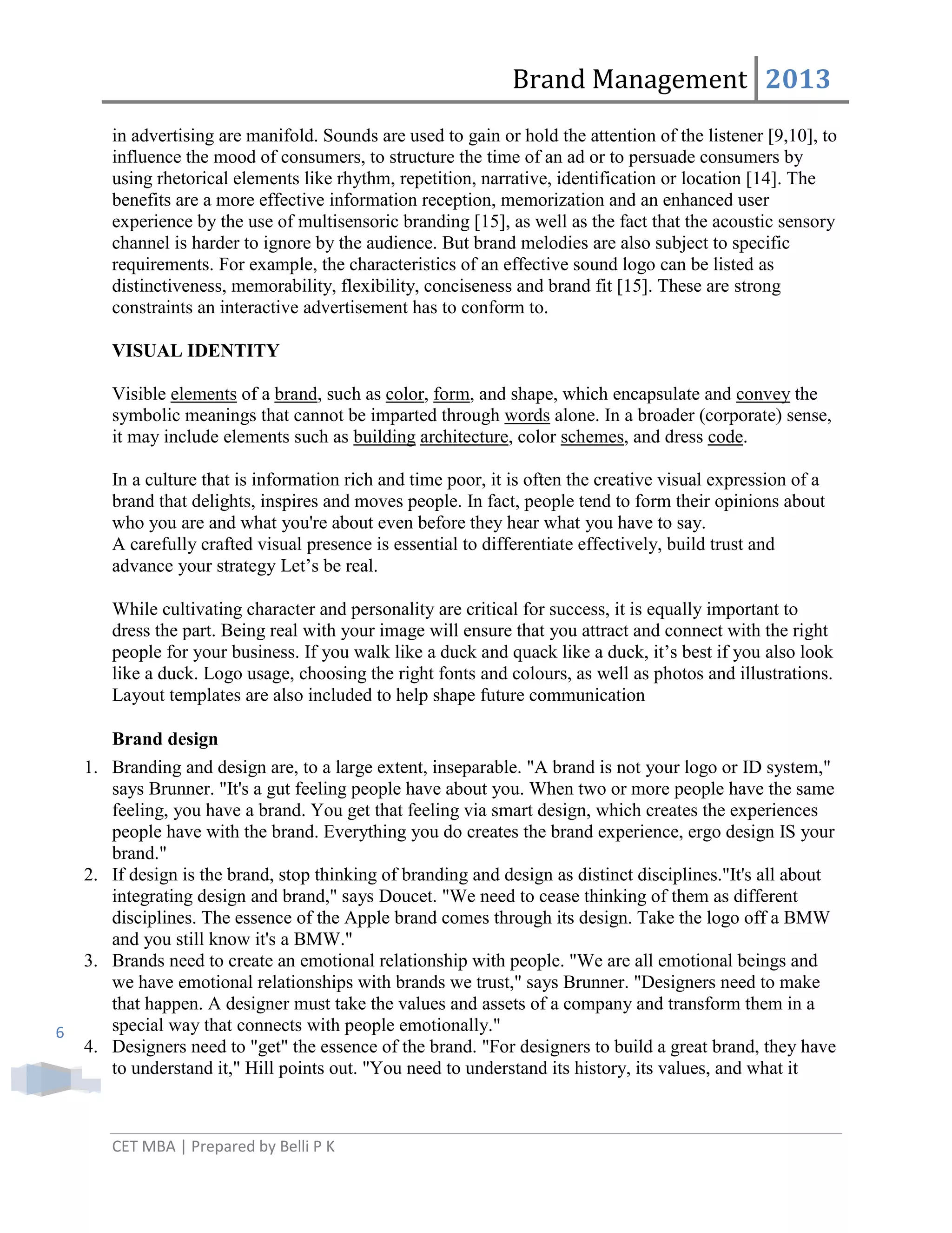 Brand Management 2013
in advertising are manifold. Sounds are used to gain or hold the attention of the listener [9,10], to
influence the mood of consumers, to structure the time of an ad or to persuade consumers by
using rhetorical elements like rhythm, repetition, narrative, identification or location [14]. The
benefits are a more effective information reception, memorization and an enhanced user
experience by the use of multisensoric branding [15], as well as the fact that the acoustic sensory
channel is harder to ignore by the audience. But brand melodies are also subject to specific
requirements. For example, the characteristics of an effective sound logo can be listed as
distinctiveness, memorability, flexibility, conciseness and brand fit [15]. These are strong
constraints an interactive advertisement has to conform to.
VISUAL IDENTITY
Visible elements of a brand, such as color, form, and shape, which encapsulate and convey the
symbolic meanings that cannot be imparted through words alone. In a broader (corporate) sense,
it may include elements such as building architecture, color schemes, and dress code.
In a culture that is information rich and time poor, it is often the creative visual expression of a
brand that delights, inspires and moves people. In fact, people tend to form their opinions about
who you are and what you're about even before they hear what you have to say.
A carefully crafted visual presence is essential to differentiate effectively, build trust and
advance your strategy Let‘s be real.
While cultivating character and personality are critical for success, it is equally important to
dress the part. Being real with your image will ensure that you attract and connect with the right
people for your business. If you walk like a duck and quack like a duck, it‘s best if you also look
like a duck. Logo usage, choosing the right fonts and colours, as well as photos and illustrations.
Layout templates are also included to help shape future communication
Brand design

6

1. Branding and design are, to a large extent, inseparable. "A brand is not your logo or ID system,"
says Brunner. "It's a gut feeling people have about you. When two or more people have the same
feeling, you have a brand. You get that feeling via smart design, which creates the experiences
people have with the brand. Everything you do creates the brand experience, ergo design IS your
brand."
2. If design is the brand, stop thinking of branding and design as distinct disciplines."It's all about
integrating design and brand," says Doucet. "We need to cease thinking of them as different
disciplines. The essence of the Apple brand comes through its design. Take the logo off a BMW
and you still know it's a BMW."
3. Brands need to create an emotional relationship with people. "We are all emotional beings and
we have emotional relationships with brands we trust," says Brunner. "Designers need to make
that happen. A designer must take the values and assets of a company and transform them in a
special way that connects with people emotionally."
4. Designers need to "get" the essence of the brand. "For designers to build a great brand, they have
to understand it," Hill points out. "You need to understand its history, its values, and what it

CET MBA | Prepared by Belli P K

 