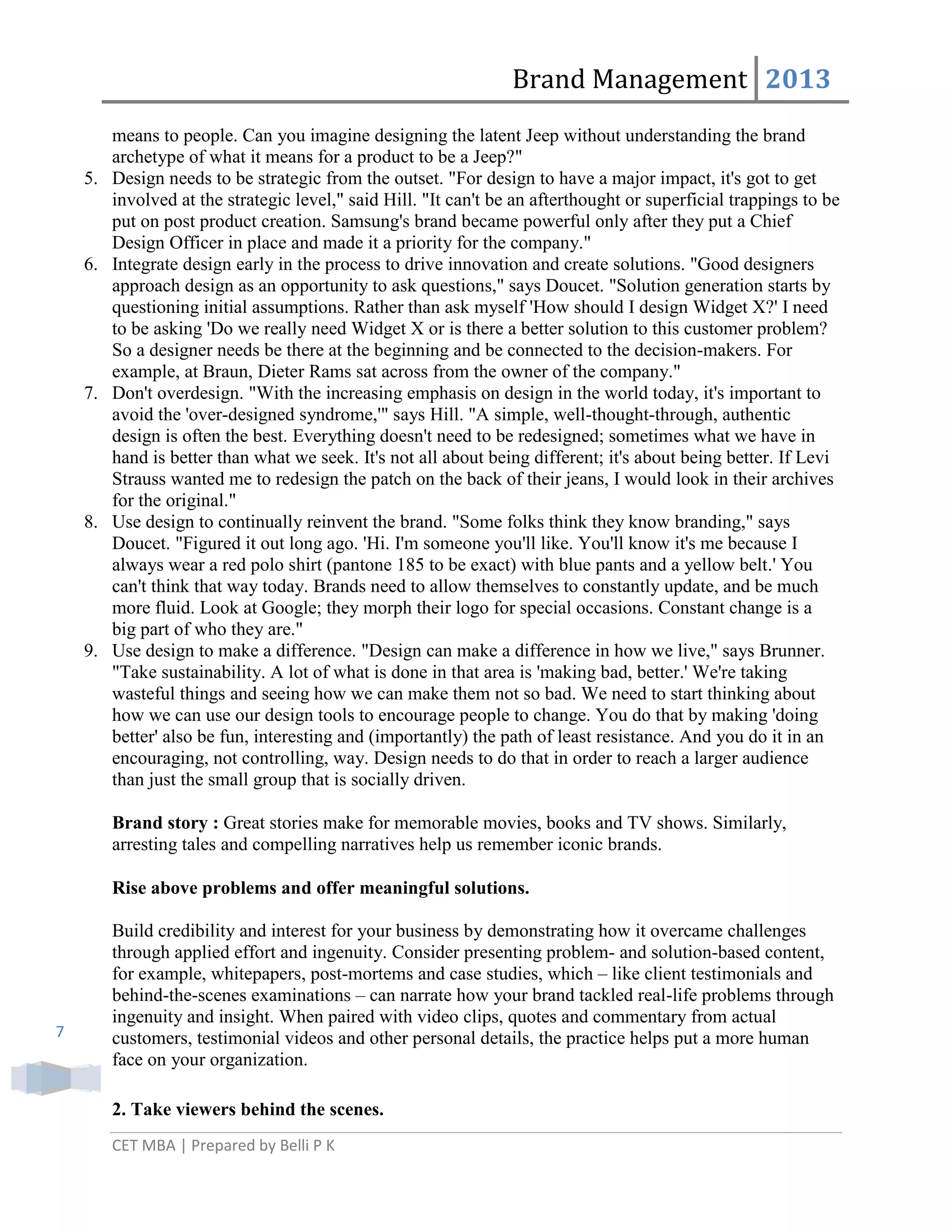 Brand Management 2013

5.

6.

7.

8.

9.

means to people. Can you imagine designing the latent Jeep without understanding the brand
archetype of what it means for a product to be a Jeep?"
Design needs to be strategic from the outset. "For design to have a major impact, it's got to get
involved at the strategic level," said Hill. "It can't be an afterthought or superficial trappings to be
put on post product creation. Samsung's brand became powerful only after they put a Chief
Design Officer in place and made it a priority for the company."
Integrate design early in the process to drive innovation and create solutions. "Good designers
approach design as an opportunity to ask questions," says Doucet. "Solution generation starts by
questioning initial assumptions. Rather than ask myself 'How should I design Widget X?' I need
to be asking 'Do we really need Widget X or is there a better solution to this customer problem?
So a designer needs be there at the beginning and be connected to the decision-makers. For
example, at Braun, Dieter Rams sat across from the owner of the company."
Don't overdesign. "With the increasing emphasis on design in the world today, it's important to
avoid the 'over-designed syndrome,'" says Hill. "A simple, well-thought-through, authentic
design is often the best. Everything doesn't need to be redesigned; sometimes what we have in
hand is better than what we seek. It's not all about being different; it's about being better. If Levi
Strauss wanted me to redesign the patch on the back of their jeans, I would look in their archives
for the original."
Use design to continually reinvent the brand. "Some folks think they know branding," says
Doucet. "Figured it out long ago. 'Hi. I'm someone you'll like. You'll know it's me because I
always wear a red polo shirt (pantone 185 to be exact) with blue pants and a yellow belt.' You
can't think that way today. Brands need to allow themselves to constantly update, and be much
more fluid. Look at Google; they morph their logo for special occasions. Constant change is a
big part of who they are."
Use design to make a difference. "Design can make a difference in how we live," says Brunner.
"Take sustainability. A lot of what is done in that area is 'making bad, better.' We're taking
wasteful things and seeing how we can make them not so bad. We need to start thinking about
how we can use our design tools to encourage people to change. You do that by making 'doing
better' also be fun, interesting and (importantly) the path of least resistance. And you do it in an
encouraging, not controlling, way. Design needs to do that in order to reach a larger audience
than just the small group that is socially driven.
Brand story : Great stories make for memorable movies, books and TV shows. Similarly,
arresting tales and compelling narratives help us remember iconic brands.
Rise above problems and offer meaningful solutions.

7

Build credibility and interest for your business by demonstrating how it overcame challenges
through applied effort and ingenuity. Consider presenting problem- and solution-based content,
for example, whitepapers, post-mortems and case studies, which – like client testimonials and
behind-the-scenes examinations – can narrate how your brand tackled real-life problems through
ingenuity and insight. When paired with video clips, quotes and commentary from actual
customers, testimonial videos and other personal details, the practice helps put a more human
face on your organization.
2. Take viewers behind the scenes.
CET MBA | Prepared by Belli P K

 